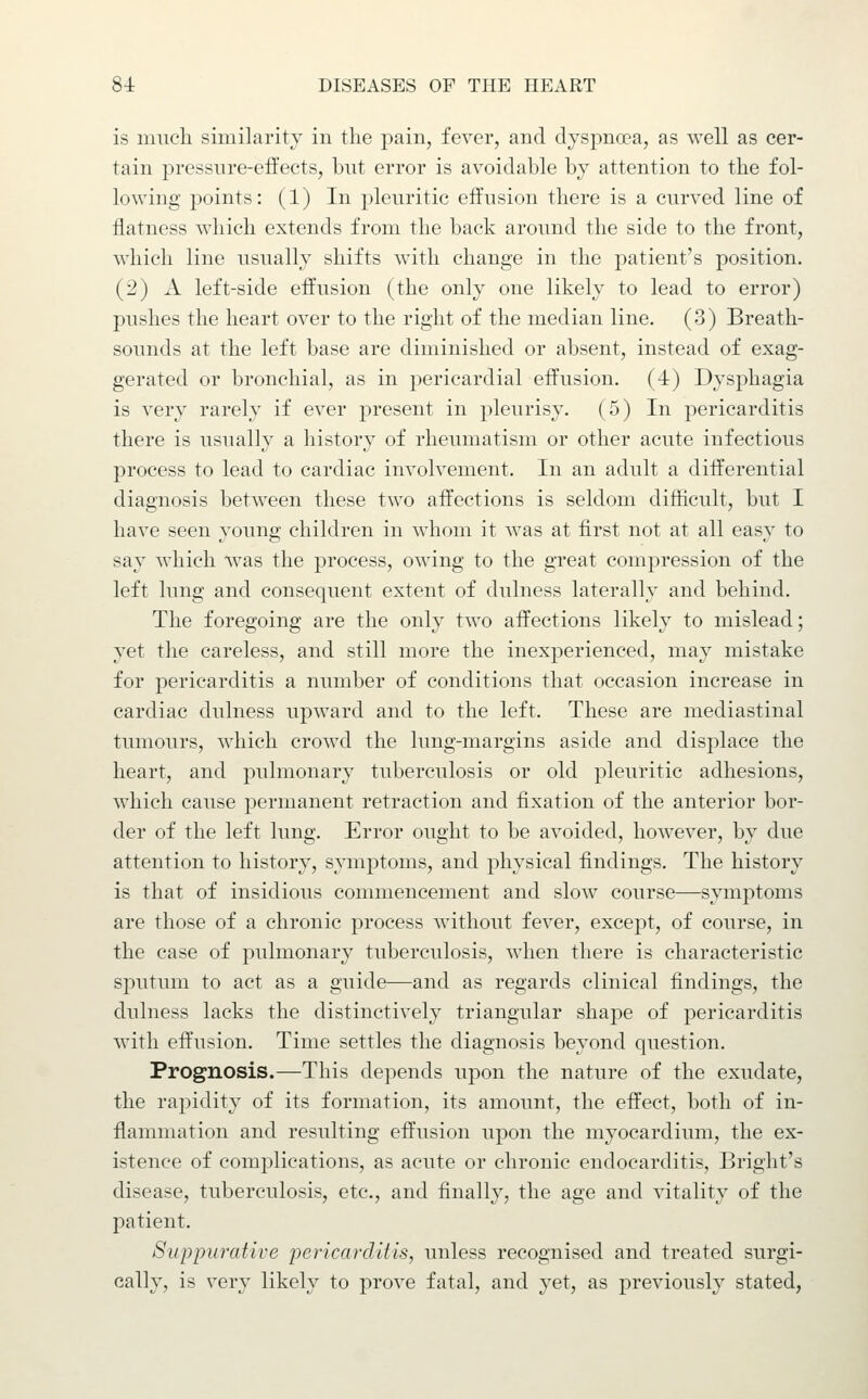 is much similarity in the pain, fever, and dyspnoea, as well as cer- tain pressure-effects, but error is avoidable by attention to the fol- lowing points: (1) In pleuritic effusion there is a curved line of flatness which extends from the back around the side to the front, which line usually shifts with change in the patient's position. (2) A left-side effusion (the only one likely to lead to error) pushes the heart over to the right of the median line. (3) Breath- sounds at the left base are diminished or absent, instead of exag- gerated or bronchial, as in pericardial effusion. (4) Dysphagia is very rarely if ever present in pleurisy. (5) In pericarditis there is usually a history of rheumatism or other acute infectious process to lead to cardiac involvement. In an adult a differential diagnosis between these two affections is seldom difficult, but I have seen young children in whom it was at first not at all easy to say which was the process, owing to the great compression of the left lung and consequent extent of dulness laterally and behind. The foregoing are the only two affections likely to mislead; yet the careless, and still more the inexperienced, may mistake for pericarditis a number of conditions that occasion increase in cardiac dulness upward and to the left. These are mediastinal tumours, which crowd the lung-margins aside and displace the heart, and pulmonary tuberculosis or old pleuritic adhesions, which cause permanent retraction and fixation of the anterior bor- der of the left lung. Error ought to be avoided, however, by due attention to history, symptoms, and physical findings. The history is that of insidious commencement and slow course—symptoms are those of a chronic process without fever, except, of course, in the case of pulmonary tuberculosis, when there is characteristic sputum to act as a guide—and as regards clinical findings, the dulness lacks the distinctively triangular shape of pericarditis with effusion. Time settles the diagnosis beyond question. Prognosis.—This depends upon the nature of the exudate, the rapidity of its formation, its amount, the effect, both of in- flammation and resulting effusion upon the myocardium, the ex- istence of complications, as acute or chronic endocarditis, Bright's disease, tuberculosis, etc., and finally, the age and vitality of the patient. Suppwative pericarditis, unless recognised and treated surgi- cally, is very likely to prove fatal, and yet, as previously stated,
