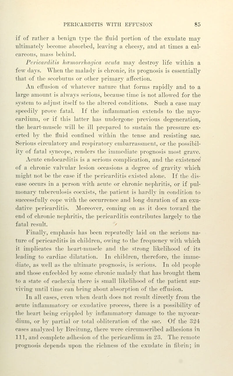 if of ratlier a l3enign type the fluid portion of the exudate may ultimately become absorbed, leaving a cheesy, and at times a cal- careous, mass behind. Pericarditis hcemorrliagica acuta may destroy life within a few days. When the malady is chronic, its prognosis is essentially that of the scorbutus or other primary afl'ection. An effusion of whatever nature that forms rapidly and to a large amount is always serious, because time is not allowed for the system to adjust itself to the altered conditions. Such a case may speedily prove fatal. If the inflammation extends to the myo- cardium, or if this latter has undergone previous degeneration, the heart-nmscle will be ill prepared to sustain the pressure ex- erted by the fluid confined within the tense and resisting sac. Serious circulatory and respiratory embarrassment, or the possibil- ity of fatal syncope, renders the immediate prognosis most grave. Acute endocarditis is a serious complication, and the existence of a chronic valvular lesion occasions a degree of gravity which might not be the case if the pericarditis existed alone. If the dis- ease occurs in a person with acute or chronic nephritis, or if pul- monary tuberculosis coexists, the patient is hardly in condition to successfully cope with the occurrence and long duration of an exu- dative pericarditis. Moreover, coming on as it does toward the end of chronic nephritis, the pericarditis contributes largely to the fatal result. ^ finally, emphasis has been repeatedly laid on the serious na- ture of pericarditis in children, owing to the frequency with which it implicates the heart-muscle and the strong likelihood of its leading to cardiac dilatation. In children, therefore, the imme- diate, as well as the ultimate prognosis, is serious. In old people and those enfeebled by some chronic malady that has brought them to a state of cachexia there is small likelihood of the patient sur- viving until time can bring about absorption of the effusion. In all eases, even when death does not result directly from the acute inflammatory or exudative process, there is a possibility of the heart being crippled by inflammatory damage to the myocar- dium, or by partial or total obliteration of the sac. Of the 324 cases analyzed by Breitung, there were circumscribed adhesions in in, and complete adhesion of the pericardium in 23. The remote prognosis depends upon the richness of the exudate in fibrin; in