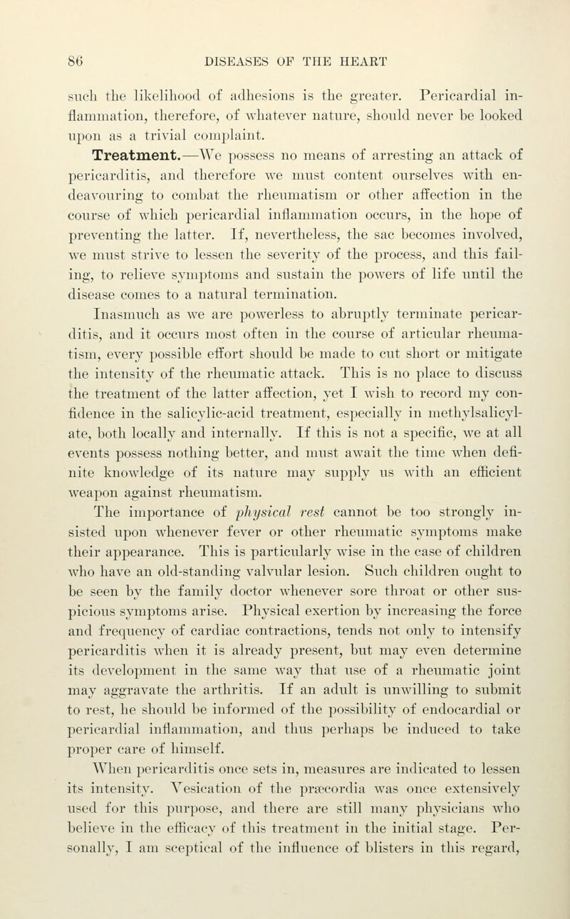 such the likelihood of adhesions is the greater. Pericardial in- flammation, therefore, of whatever nature, should never be looked upon as a trivial complaint. Treatment.—We possess no means of arresting an attack of pericarditis, and therefore we must content ourselves with en- deavouring to combat the rheumatism or other affection in the course of which pericardial inflammation occurs, in the hope of preventing the latter. If, nevertheless, the sac becomes involved, we must strive to lessen the severity of the process, and this fail- ing, to relieve symptoms and sustain the powers of life until the disease comes to a natural termination. Inasmuch as we are powerless to abruptly terminate pericar- ditis, and it occurs most often in the course of articular rheuma- tism, every possible effort should be made to cut short or mitigate the intensity of the rheumatic attack. This is no place to discuss the treatment of the latter affection, yet I wish to record my con- fidence in the salicylic-acid treatment, especially in methylsalicyl- ate, both locally and internally. If this is not a specific, we at all events possess nothing better, and must await the time when defi- nite knowledge of its nature may supply us with an efficient weapon against rheumatism. The importance of physical rest cannot be too strongly in- sisted upon whenever fever or other rheumatic symptoms make their appearance. This is particularly wise in the case of children who have an old-standing valvular lesion. Such children ought to be seen by the family doctor whenever sore throat or other sus- picious symptoms arise. Physical exertion by increasing the force and frequency of cardiac contractions, tends not only to intensify pericarditis when it is already present, but may even determine its development in the same way that use of a rheumatic joint may aggravate the arthritis. If an adult is unwilling to submit to rest, he should be informed of the possibility of endocardial or pericardial inflammation, and thus perhaps be induced to take proper care of himself. When pericarditis once sets in, measures are indicated to lessen its intensity. Vesication of the prsecordia was once extensively used for this purpose, and there are still many physicians who believe in the efficacy of this treatment in the initial stage. Per- sonally, I am sceptical of the influence of blisters in this regard.