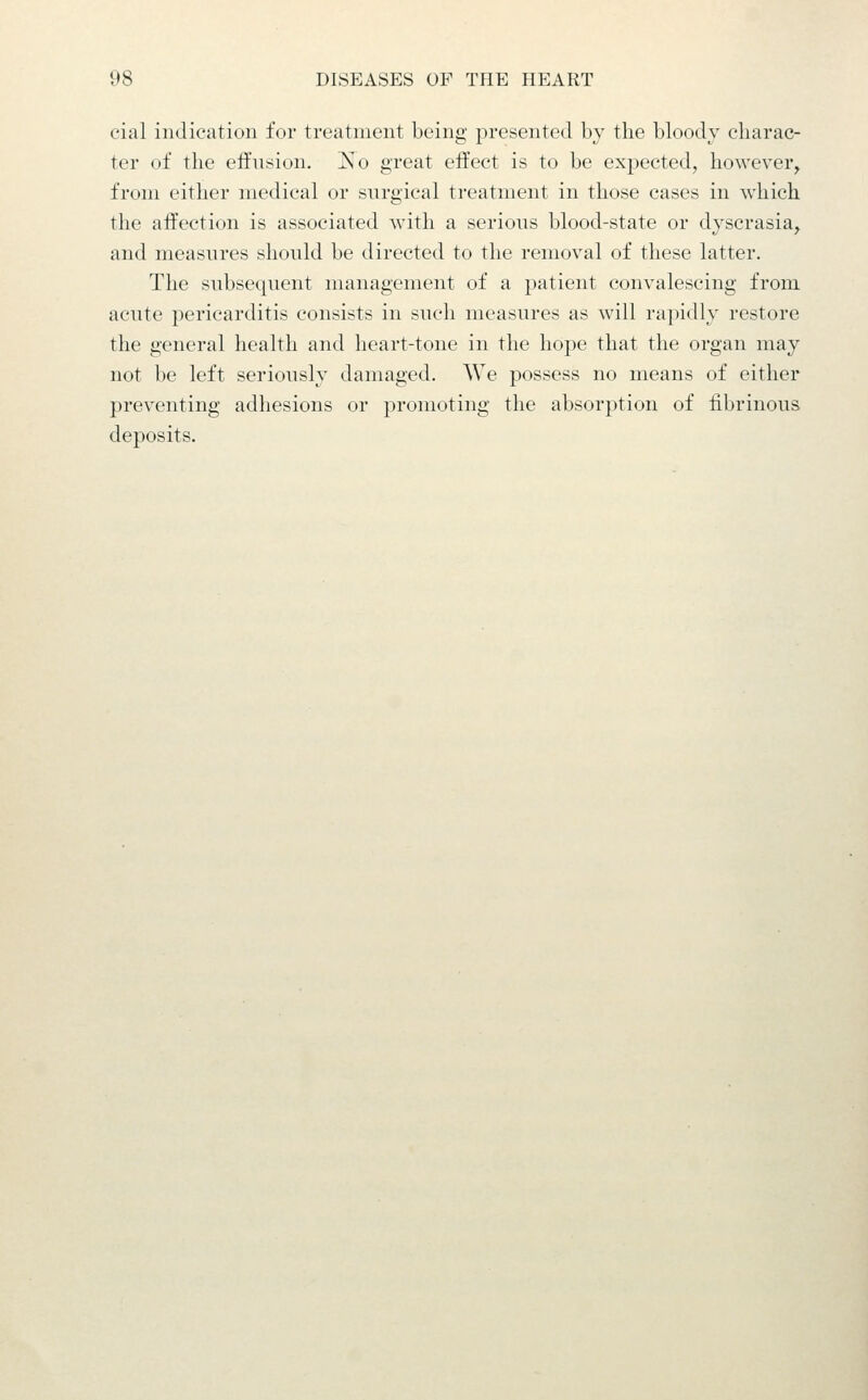 cial indication for treatment being presented by the bloody charac- ter of the eifusion. j^o great effect is to be expected, however^ from either medical or surgical treatment in those cases in which the affection is associated with a serious blood-state or dyscrasia^ and measures should be directed to the removal of these latter. The subsequent management of a patient convalescing from acute pericarditis consists in such measures as will ra})idly restore the general health and heart-tone in the hope that the organ may not be left seriously damaged. We possess no means of either preventing adhesions or promoting the absorption of fibrinous deposits.