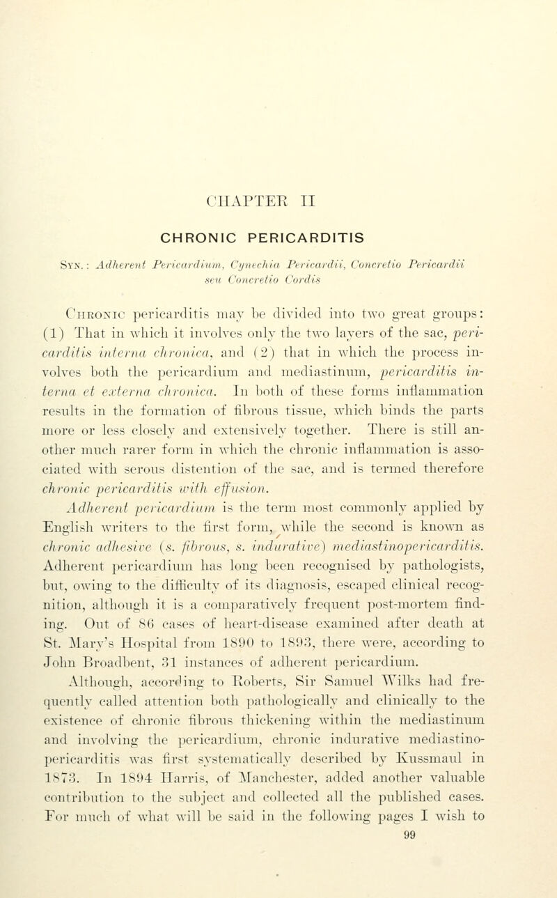 CHAPTER II CHRONIC PERICARDITIS Syx. : Adherent PericanUum, Cjjnechia Periccudii, Concretio Pericardii sell Concretio Cordis CiiEOXic pericarditis may be divided into two great groups: (1) That in which it involves only the two layers of the sac, peri- carditis interna chronica, and ( 2 ) that in which the process in- volves both the pericardinni and mediastinum, pericarditis in- terna et externa chronica. In both of these forms inflammation results in the formation of fibrous tissue, which binds the parts more or less closely and extensively together. There is still an- other much rarer form in which the chronic inflammation is asso- ciated with serous distention of the sac, and is termed therefore chronic pericarditis with effusion. Adherent pericardium is the term most commonly applied by Ene'lish writers to the first form, while the second is known as clironic adhesive {s. fihrous, s. indurative) mediastinopericarditis. Adherent pericardium has long been recognised by pathologists, but, owing to the difficulty of its diagnosis, escaped clinical recog- nition, although it is a comparatively frequent post-mortem find- ing. Out of 86 cases of heart-disease examined after death at St. Mary's Hospital from 1890 to 1893, there were, according to John Broadbent, 31 instances of adherent pericardium. Although, according to Roberts, Sir Samuel Wilks had fre- quently called attention both pathologically and clinically to the existence of clironic fibrous thickening within the mediastinum and involving the pericardium, chronic indurative mediastino- pericarditis was first systematically described by Kussmaul in 1873. In 1894 Harris, of Manchester, added another valuable contribution to the subject and collected all the published cases. For much of what will be said in the following pages I wish to