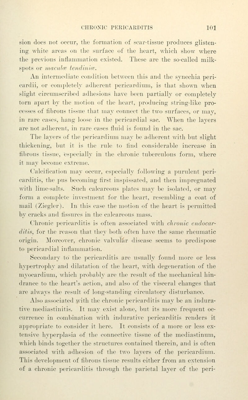 sion does not occur, the formation of scar-tissne produces glisten- ing white areas on the surface of the heart, which show where the previous inflammation existed. These are the so-called milk- spots or inaculce tendin'uv. An intermediate condition between this and the synechia peri- cardii, or completely adherent j^ericardium, is that shown when slight circumscribed adhesions have been partially or completely torn apart by the motion of the heart, producing string-like pro- cesses of fibrous tissue that may connect the two surfaces, or may, in rare cases, hang loose in the pericardial sac. When the layers are not adherent, in rare cases fluid is found in the sac. The layers of the pericardimn may be adherent with but slight thickening, but it is the rule to find considerable increase in fibrous tissue, especially in the chronic tuberculous form, where it may become extreme. Calcification may occur, especially following a purulent peri- carditis, the pus becoming first inspissated, and then impregnated with lime-salts. Such calcareous plates may be isolated, or may form a complete investment for the heart, resembling a coat of mail (Ziegler). In this case the motion of the heart is permitted by cracks and fissures in the calcareous mass. Chronic pericarditis is often associated with chronic endocar- ditis, for the reason that they both often have the same rheumatic origin. ^loreover, chronic valvular disease seems to predispose to pericardial inflammation. Secondary to the pericarditis are usually found more or less hypertrophy and dilatation uf the heart, with degeneration of the myocardium, which probably are the result of the mechanical hin- drance to the heart's action, and also of the visceral changes that are always the residt of long-standing circulatory disturbance. Also associated with the chronic pericarditis may be an indura- tive mediastinitis. It may exist alone, but its more frequent oc- currence in combination with indurative pericarditis renders it appropriate to consider it here. It consists of a more or less ex- tensive hyperplasia of the connective tissue of the mediastinum, which binds together the structures contained therein, and is often associated with adhesion of the two layers of the pericardium. This development of fibrous tissue results either from an extension of a chronic pericarditis through the parietal layer of the peri-