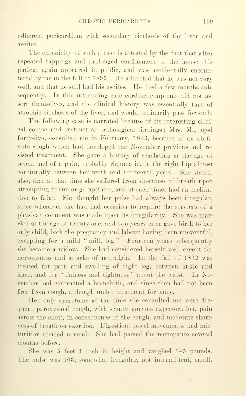 adherent pericardium with sccoiidarv cirrhosis of the liver and ascites. The ehronicity of such a case is attested by the fact that after repeated tappings and prolonged conlinement to the house this patient again appeared in public, and Avas accidentally encoun- tered by me in the fall of 1S95, He admitted that he was not very well, and that he still had his ascites. He died a few months sub- sequently. In this interesting case cardiac symptoms did not as- sert themselves, and the clinical history was essentially that of atrophic cirrhosis of the liver, and would ordinarily pass for such. The following case is narrated because of its interesting clini- cal course and instructive pathological findings: Mrs. M., aged forty-five, consulted me in February, 1893, because of an obsti- nate cough which had developed the Xovember previous and re- sisted treatment. She gave a history of scarlatina at the age of seven, and of a pain, probably rheumatic, in the right hip almost continually between her tenth and thirteenth years. She stated, also, that at that time she suffered from shortness of breath upon attempting to run or go upstairs, and at such times had an inclina- tion to faint. She thought her pulse had always been irregular, since whenever she had had occasion to require the services of a physican comment was made upon its irregularity. She was mar- ried at the age of twenty-one, and two years later gave birth to her only child, both the pregnancy and labour having been uneventful, excepting for a mild ' milk leg. Fourteen years subsequently she became a widow. She had considered herself well except for nervousness and attacks of neuralgia. In the fall of 1892 was treated for pain and swelling of right leg, between ankle and knee, and for  fulness and tightness  about the waist. In Xo- vember had contracted a bronchitis, and since then had not been free from cough, although under treatment for same. Her only symptoms at the time she consulted me were fre- quent paroxysmal cough, with scanty mucous expectoration, pain across the chest, in consequence of the cough, and moderate short- ness of breath on exertion. Digestion, bowel movements, and mic- turition seemed normal. She had passed the menopause several months before. She was 5 feet 1 inch in height and weighed 115 pounds. The pulse was 103, somewhat irregular, not intermittent, small,