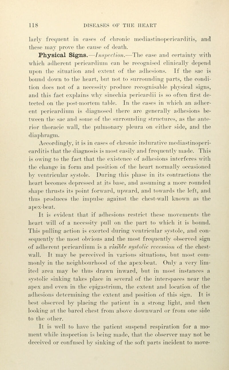 larly frequent in cases of chronic mediastinopericarditis, and these may prove the canse of death. Physical Signs.—Inspection.—The ease and certainty with which adherent pericardinm can be recognised clinically depend npon the sitnation and extent of the adhesions. If the sac is bound down to the heart, but not to surrounding parts, the condi- tion does not of a necessity produce recognisable physical signs, and this fact explains why sinechia pericardii is so often first de- tected on the ]iost-niortem table. In the cases in which an adher- ent pericardium is diagnosed there are generally adhesions be- tween the sac and some of the surrounding structures, as the ante- rior thoracic wall, the pulmonary pleura on either side, and the diaphragm. Accordingly, it is in cases of chronic indurative mediastinoperi- carditis that the diagnosis is most easily and frequently made. This is owing to the fact that the existence of adhesions interferes with the change in form and position of the heart normally occasioned by ventricular systole. During this phase in its contractions the heart becomes depressed at its base, and assuming a more rounded shape thrusts its point forward, upward, and towards the left, and thus produces the impulse against the chest-wall known as the apex-beat. It is evident that if adhesions restrict these movements the heart will of a necessity pull on the part to which it is bound. This pulling action is exerted during ventricular systole, and con- sequently the most obvious and the most frequently observed sign of adherent ])ericardium is a visible systolic recession of the chest- wall. It may be perceived in various situations, but most com- monly in the neighbourhood of the apex-beat. Only a very lim- ited area may be thus drawn inward, but in most instances a systolic sinking takes place in several of the interspaces near the apex and even in the epigastrium, the extent and location of the adhesions determining the extent and position of this sign. It is best observed by placing the patient in a strong light, and then looking at the bared chest from above downward or from one side to the other. It is well to have the patient suspend respiration for a mo- ment while inspection is being made, that the observer may not be deceived or confused by sinking of the soft parts incident to move-