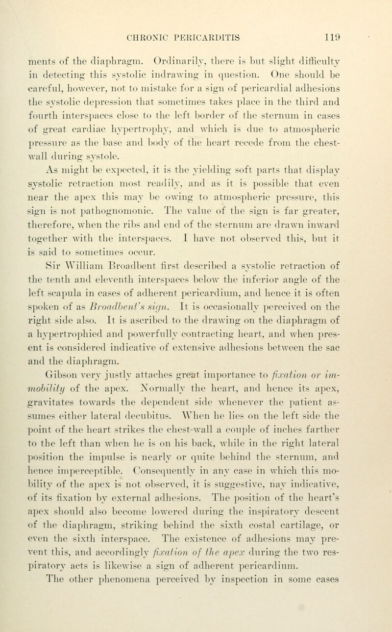 merits of the diaphragm. Ordinarily, there is but slight difficulty in detecting this systolic indrawing in question. One should be careful, however, not to mistake for a sign of pericardial adhesions the systolic depression that sometimes takes place in the third and fourth interspaces close to the left border of the sternum in cases of great cardiac hypertrophy, and which is due to atmospheric pressure as the base and body of the heart recede from the chest- wall during systole. As might be expected, it is the yielding soft parts that display systolic retraction most readily, and as it is j)0ssible that even near the apex this may be owing to atmospheric pressure, this sign is not pathognomonic. The value of the sign is far greater, therefore, when the ribs and end of the sternum are drawn inward together with the interspaces. I have not observed this, but it is said to sometimes occur. Sir William Broadbent first described a systolic retraction of the tenth and eleventh interspaces below the inferior angle of the left scapula in cases of adherent pericardium, and hence it is often spoken of as Broadbent's sign. It is occasionally perceived on the right side also. It is ascribed to the drawing on the diaphragm of a hypertrophied and powerfully contracting heart, and when pres- ent is considered indicative of extensive adhesions between the sac and the diaphragm. Gibson very justly attaches great importance to fixation or im- mohility of the apex, l^ormally the heart, and hence its apex, gravitates towards the dependent side whenever the patient as- sumes either lateral decubitus. AVlien he lies on the left side the point of the heart strikes the chest-wall a couple of inches farther to the left than when he is on his back, while in the right lateral position the impulse is nearly or quite behind the sternum, and hence imperceptible. Consequently in any case in which this mo- bility of the apex is not observed, it is suggestive, nay indicative, of its fixation by external adhesions. The position of the heart's apex should also become lowered during the inspiratory descent of the diaphragm, striking behind the sixth costal cartilage, or even the sixth interspace. The existence of adhesions may pre- vent this, and accordingly fixation of the apex during the two res- piratory acts is likewise a sign of adherent pericardium. The other phenomena perceived by inspection in some cases