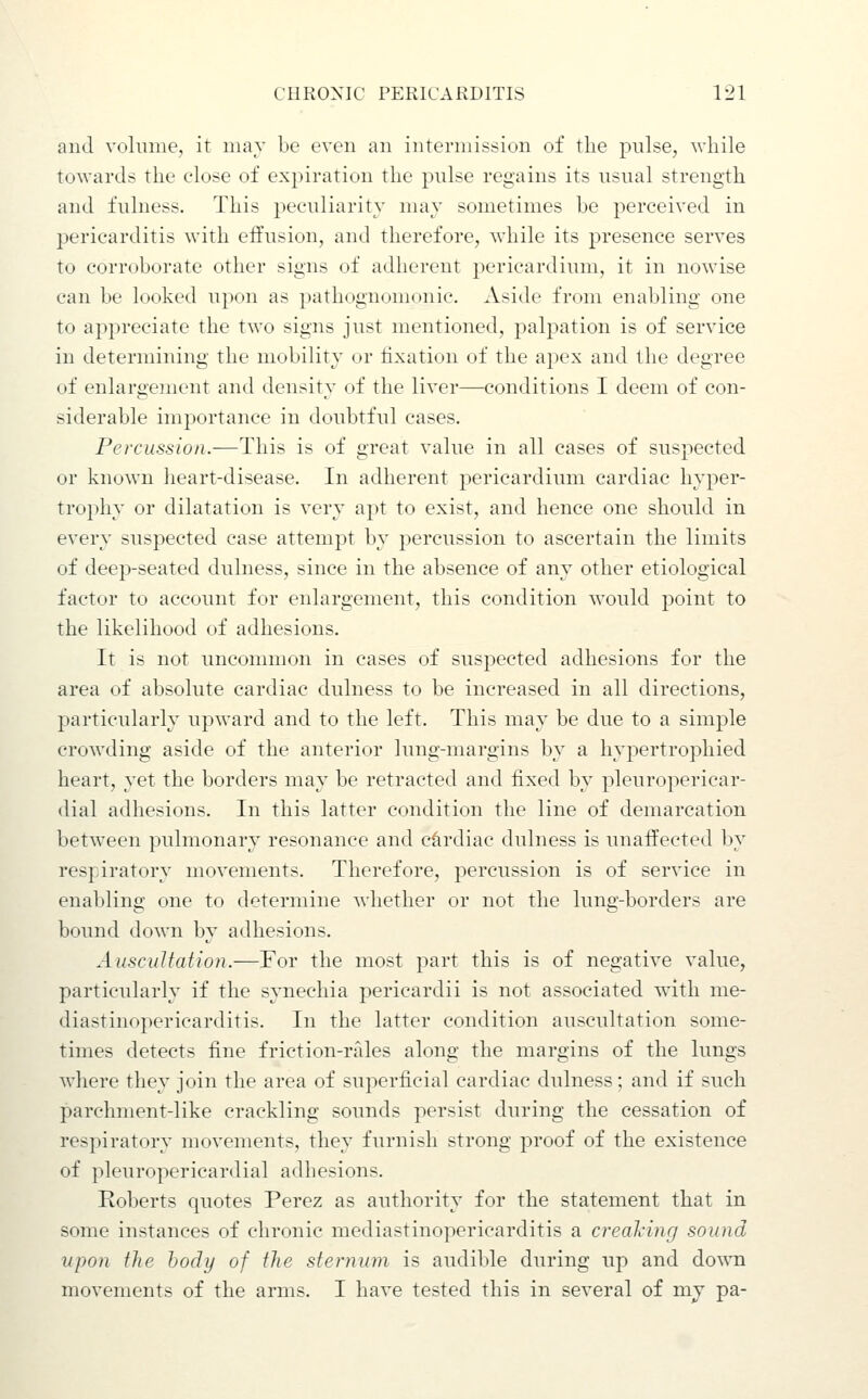 and vohniie, it may be even an intermission of the pulse, while towards the close of expiration the pulse regains its usual strength and fulness. This peculiarity may sometimes be perceived in pericarditis with effusion, and therefore, while its presence serves to corroborate other signs of adherent pericardium, it in nowise can be looked upon as pathognomonic. Aside from enabling one to appreciate the two signs just mentioned, palj^ation is of service in determining the mobility or fixation of the apex and the degree of enlargement and density of the liver—conditions I deem of con- siderable importance in doubtful cases. Percussion.—This is of great value in all cases of suspected or known heart-disease. In adherent pericardium cardiac hyper- trophy or dilatation is very apt to exist, and hence one should in every suspected case attempt by percussion to ascertain the limits of deep-seated dulness, since in the absence of any other etiological factor to account for enlargement, this condition would jDoint to the likelihood of adhesions. It is not uncommon in cases of suspected adhesions for the area of absolute cardiac dulness to be increased in all directions, particularly upward and to the left. This may be due to a simple crowding aside of the anterior lung-margins by a hypertrophied heart, yet the borders may be retracted and fixed by pleuropericar- dial adhesions. In this latter condition the line of demarcation between pulmonary resonance and cardiac dulness is unaffected by respiratory movements. Therefore, percussion is of service in enabling one to determine whether or not the lung-borders are bound down by adhesions. Auscultation.—For the most part this is of negative value, particularly if the synechia pericardii is not associated w4th me- diastinopericarditis. In the latter condition auscultation some- times detects fine friction-rales along the margins of the lungs where they join the area of superficial cardiac dulness; and if such parchment-like crackling sounds persist during the cessation of respiratory movements, they furnish strong proof of the existence of pleuropericardial adhesions. Roberts quotes Perez as authority for the statement that in some instances of chronic mediastinopericarditis a creaJcing sound upon the body of the sternum is audible during up and down movements of the arms. I have tested this in several of mj pa-
