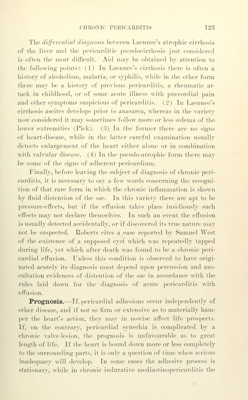 The differential dlaijnosla between Laennec's atrophic cirrhosis of the liver and the ])ericar(litic })seudocirrhosis jnst considered is often the most diihcnlt. Aid niav be obtained by attention to the following points: (1) In Laennec's cirrhosis there is often a history of alcoholism, malaria, or syphilis, while in the other form there may be a history of previous pericarditis, a rhenmatic at- tack in childhood, or of some acute illness with pra?cordial pain and other symptoms suspicious of pericarditis. (2) In Laennec's cirrhosis ascites develops prior to anasarca, whereas in the variety now considered it may sometimes follow more or less oedema of the lower extremities (Pick). (3) In the former there are no signs of heart-disease, while in the latter careful examination usually detects enlargement of the heart either alone or in combination with valvular disease. (4) In the pseudo-atrophic form there may be some of the signs of adherent pericardium. Finally, before leaving the subject of diagnosis of chronic peri- carditis, it is necessary to say a few words concerning the recogni- tion of that rare form in which the chronic inflammation is shown by fluid distention of the sac. In this variety there are apt to be pressure-effects, but if the eft'usion takes place insidiously such eft'ects nuiy not declare themselves. In such an event the effusion is usually detected accidentally, or if discovered its true nature may not be suspected. Roberts cites a case reported by Samuel West of the existence of a supposed cysi which was repeatedly tapped during life, yet which after death was found to be a chronic peri- cardial effusion. LTnless this condition is observed to have origi- nated acutely its diagnosis must depend upon percussion and aus- cultation evidences of distention of the sac in accordance with the rules laid down for the diagnosis of acute pericarditis with effusion. Prognosis.—If pericardial adhesions occur independently of other disease, and if not so firm or extensive as to materially ham- per the heart's action, they nuiy in nowise affect life prospects. If, on the contrary, pericardial synechia is complicated by a chronic valve-lesion, the prognosis is unfavourable as to great length of life. If the heart is bound down more or less completely to the surrounding parts, it is only a question of time when serious inadequacy will develop. In some cases the adhesive process is stationary, while in chronic indurative mediastinopericarditis the