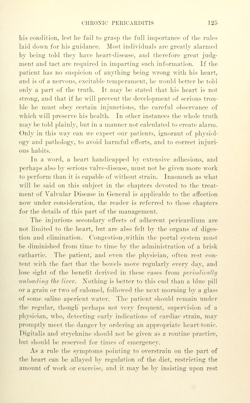 his condition, lest he fail to grasp the full importance of the rules laid down for his guidance. Most individuals are greatly alarmed by being told they have heart-disease, and therefore great judg- ment and tact are required in imparting such information. If the patient has no susjjicion of anything being wrong with his heart, and is of a nervous, excitable temperament, he would lietter be told only a part of the truth. It may be stated that his heart is not strong, and that if he will prevent the development of serious trou- ble he must obey certain injunctions, the careful observance of which will preserve his health. In other instances the whole truth may be told plainly, but in a manner not calculated to create alarm. Only in this way can we ex])ect our jiatients, ignorant of physiol- ogy and pathology, to avoid harmful efforts, and to correct injuri- ous habits. In a word, a heart handicapped by extensive adhesions, and perhaps also by serious valve-disease, must not be given more work to perform than it is capable of without strain. Inasmuch as what will be said on this subject in the chapters devoted to the treat- ment of Valvular Disease in General is applicable to the affection now under consideration, the reader is referred to those chapters for the details of this part of the management. The injurious secondary effects of adherent pericardium are not limited to the heart, but are also felt bv the organs of dis'es- tion and elimination. Congestion ^within the portal system must be diminished from time to time by the administration of a brisk cathartic. The patient, and even the physician, often rest con- tent with the fact that the bowels move regularly every day, and lose sight of the benefit derived in these cases from 'periodicaJJy vnJoadinfj the lirer. Xothing is better to this end than a blue pill or a grain or two of calomel, followed the next morning by a glass of some saline aperient water. The patient should remain under the regular, though perhaps not very frequent, supervision of a physician, who, detecting early indications of cardiac strain, may promptly meet the danger by ordering an appropriate heart-tonic. Digitalis and strychnine should not be given as a routine practice, but should be reserved for times of emergency. As a rule the symptoms pointing to overstrain on the part of the heart can be allayed by regulation of the diet, restricting the amount of work or exercise, and it may be by insisting upon rest