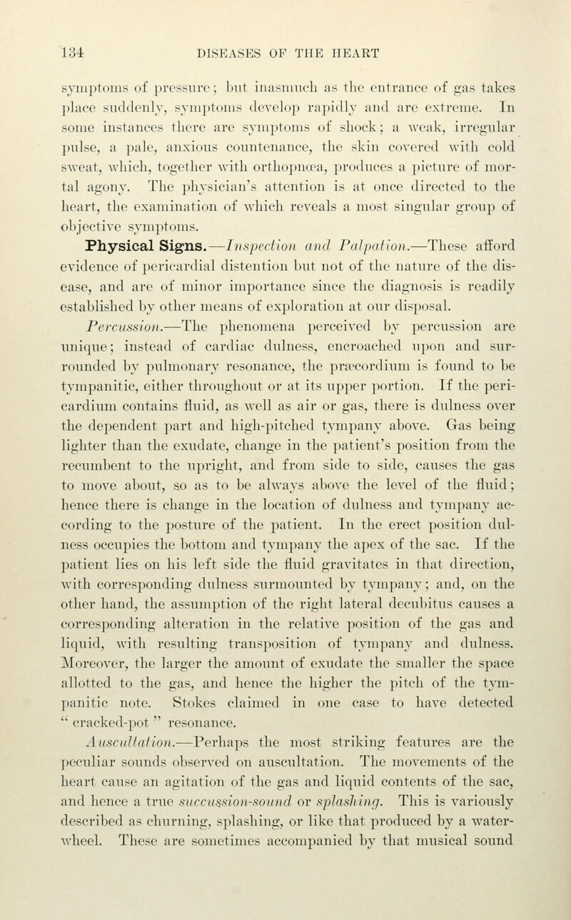 s^aiij^toms of pressure; but iuasmucli as the entrance of gas takes place sviddenly, symptoms develop rapidly and are extreme. In some instances there are symptoms of shock; a weak, irregular pulse, a pale, anxious countenance, the skin covered with cold sweat, which, together with orthopncea, produces a picture of mor- tal agony. The physician's attention is at once directed to the heart, the examination of which reveals a most singular group of objective symptoms. Physical Signs.—Inspection and Palpation.—These afford evidence of pericardial distention but not of the nature of the dis- ease, and are of minor importance since the diagnosis is readily established by other means of exploration at our disposal. Percussion.—The phenomena perceived by percussion are unique; instead of cardiac dulness, encroached upon and sur- rounded by pulmonary resonance, the priTCordium is found to be tympanitic, either throughout or at its upper portion. If the peri- cardium contains fluid, as well as air or gas, there is dulness over the dependent part and high-pitched tympany above. Gas being lighter than the exudate, change in the patient's position from the recumbent to the upright, and from side to side, causes the gas to move about, so as to be always above the level of the fluid; hence there is change in the location of dulness and tympany ac- cording to the posture of the patient. In the erect position dul- ness occupies the bottom and tympany the apex of the sac. If the patient lies on his left side the fluid gravitates in that direction, with corresponding dulness surmounted by tympany; and, on the other hand, the assumption of the right lateral decubitus causes a corresponding alteration in the relative position of the gas and liquid, with resulting transposition of tympany and dulness. Moreover, the larger the amount of exudate the smaller the space allotted to the gas, and hence the higher the pitch of the tym- panitic note. Stokes claimed in one case to have detected  cracked-pot  resonance. Auscultation.-—Perhaps the most striking features are the peculiar sounds observed on auscultation. The movements of the heart cause an agitation of the gas and liquid contents of the sac, and hence a true succussion-sound or splashing. This is variously described as churning, splashing, or like that produced by a water- wheel. These are sometimes accompanied by that musical sound