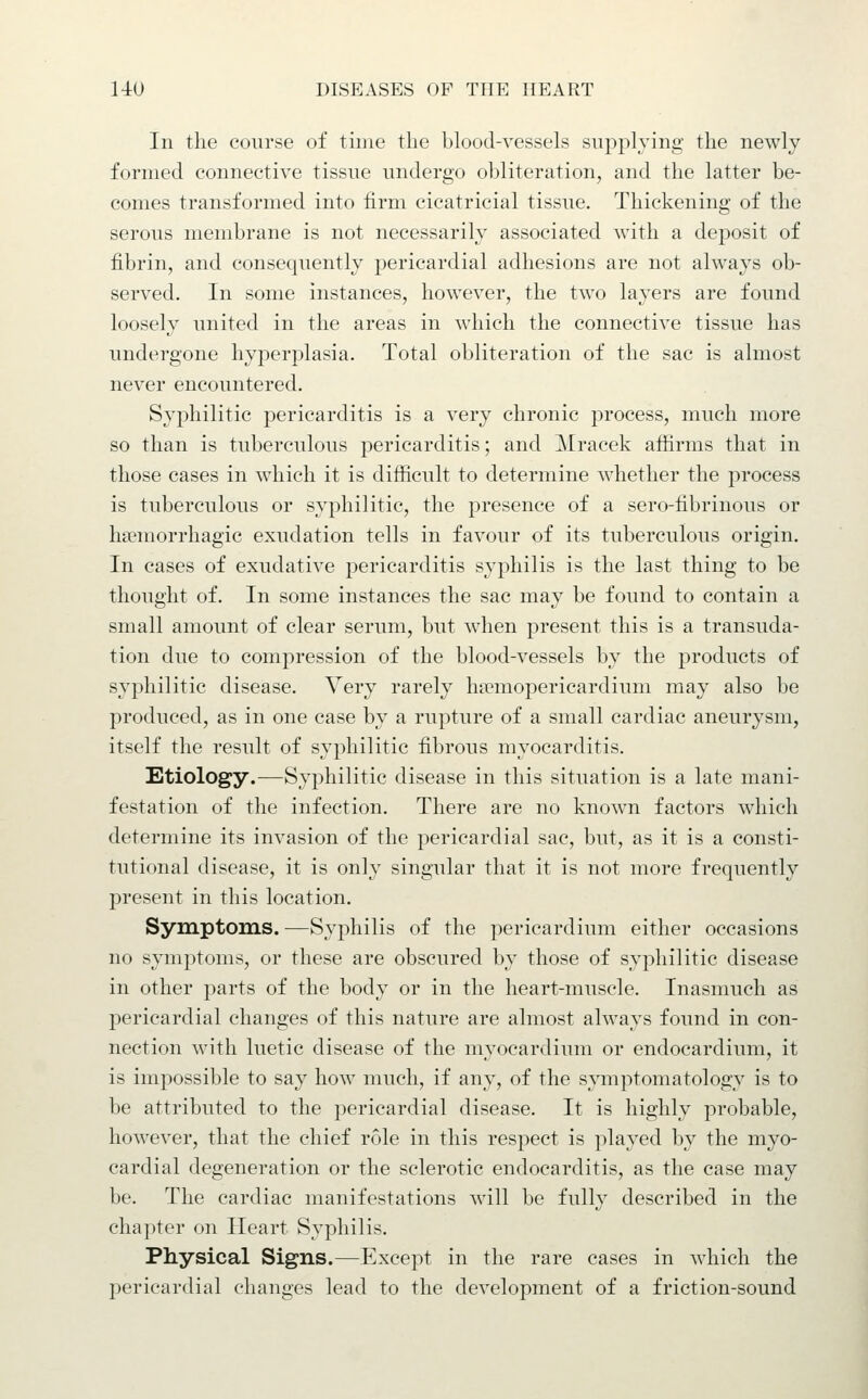 In the course of time the blood-vessels supplying the newly formed connective tissue undergo obliteration, and the latter be- comes transformed into firm cicatricial tissue. Thickening of the serous membrane is not necessarily associated with a deposit of fibrin, and consequently pericardial adhesions are not always ob- served. In some instances, however, the two layers are found loosely united in the areas in which the connective tissue has undergone hyperplasia. Total obliteration of the sac is almost never encountered. Syphilitic pericarditis is a very chronic process, much more so than is tuberculous pericarditis; and Mracek affirms that in those cases in which it is difficult to determine whether the process is tuberculous or syphilitic, the presence of a sero-fibrinous or hacmorrhagic exudation tells in favour of its tuberculous origin. In cases of exudative pericarditis syphilis is the last thing to be thought of. In some instances the sac may be found to contain a small amount of clear serum, but when present this is a transuda- tion due to compression of the blood-vessels by the products of syphilitic disease. Very rarely h?emopericardium may also be produced, as in one case by a rupture of a small cardiac aneurysm, itself the result of syphilitic fibrous myocarditis. Etiology.—Syphilitic disease in this situation is a late mani- festation of the infection. There are no known factors which determine its invasion of the pericardial sac, but, as it is a consti- tutional disease, it is only singular that it is not more frequently present in this location. Symptoms. —Syphilis of the pericardium either occasions no symptoms, or these are obscured by those of syphilitic disease in other parts of the body or in the heart-muscle. Inasmuch as pericardial changes of this nature are almost always found in con- nection with luetic disease of the myocardium or endocardium, it is impossible to say how much, if any, of the symptomatology is to be attributed to the pericardial disease. It is highly probable, however, that the chief role in this respect is played by the myo- cardial degeneration or the sclerotic endocarditis, as the case may be. The cardiac manifestations will be fully described in the chapter on Heart Syphilis. Physical Signs.—Except in the rare cases in which the pericardial changes lead to the development of a friction-sound