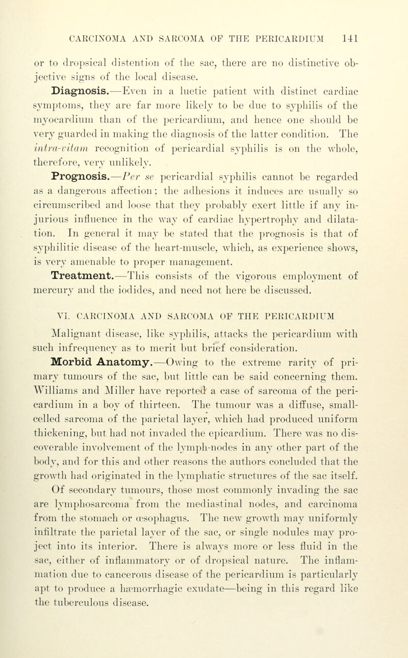 or to drojisical distention of the sac, there are no distinctive ob- jective signs of the local disease. Diagnosis.—Even in a Inetic patient with distinct cardiac symptoms, they are far more likely to be due to syphilis of the myocardium than of the pericardium, and hence one should be very guarded in making the diagnosis of the latter condition. The intra-ritcDH recognition of pericardial syphilis is on the whole, therefore, very unlikely. Prognosis.—Per se pericardial syphilis cannot be regarded as a dangerous affection; the adhesions it induces are usually so circumscribed and loose that they probably exert little if any in- jurious influence in the w^ay of cardiac hypertrophy and dilata- tion. In general it may be stated that the prognosis is that of syphilitic disease of the heart-muscle, which, as experience shows, is very amenable to proper maiaagement. Treatment.—This consists of the vigorous employment of mercury and the iodides, and need not here be discussed. VI. CARCINOMA AND SARCOMA OF THE PERICARDIUM Malignant disease, like syphilis, attacks the pericardium wdth such infrequency as to merit but brief consideration. Morbid Anatomy.—Owing to the extreme rarity of pri- mary tumours of the sac, but little can be said concerning them. Williams and Miller have reported a case of sarcoma of the peri- cardium in a boy of thirteen. The tumour was a diffuse, small- celled sarcoma of the parietal layer, which had produced uniform thickening, but had not invaded the epicardium. There was no dis- coverable involvement of the lymph-nodes in any other part of the body, and for this and other reasons the authors concluded that the growth had originated in the lymphatic structures of the sac itself. Of secondary tumours, those most commonly invading the sac are lymphosarcoma from the mediastinal nodes, and carcinoma from the stomach or a?sophagus. The new growth may uniformly infiltrate the parietal layer of the sac, or single nodules may pro- ject into its interior. There is always more or less fluid in the sac, either of inflammatory or of dropsical nature. The inflam- mation due to cancerous disease of the pericardium is particularly apt to produce a htemorrhagic exudate—being in this regard like the tuberculous disease.
