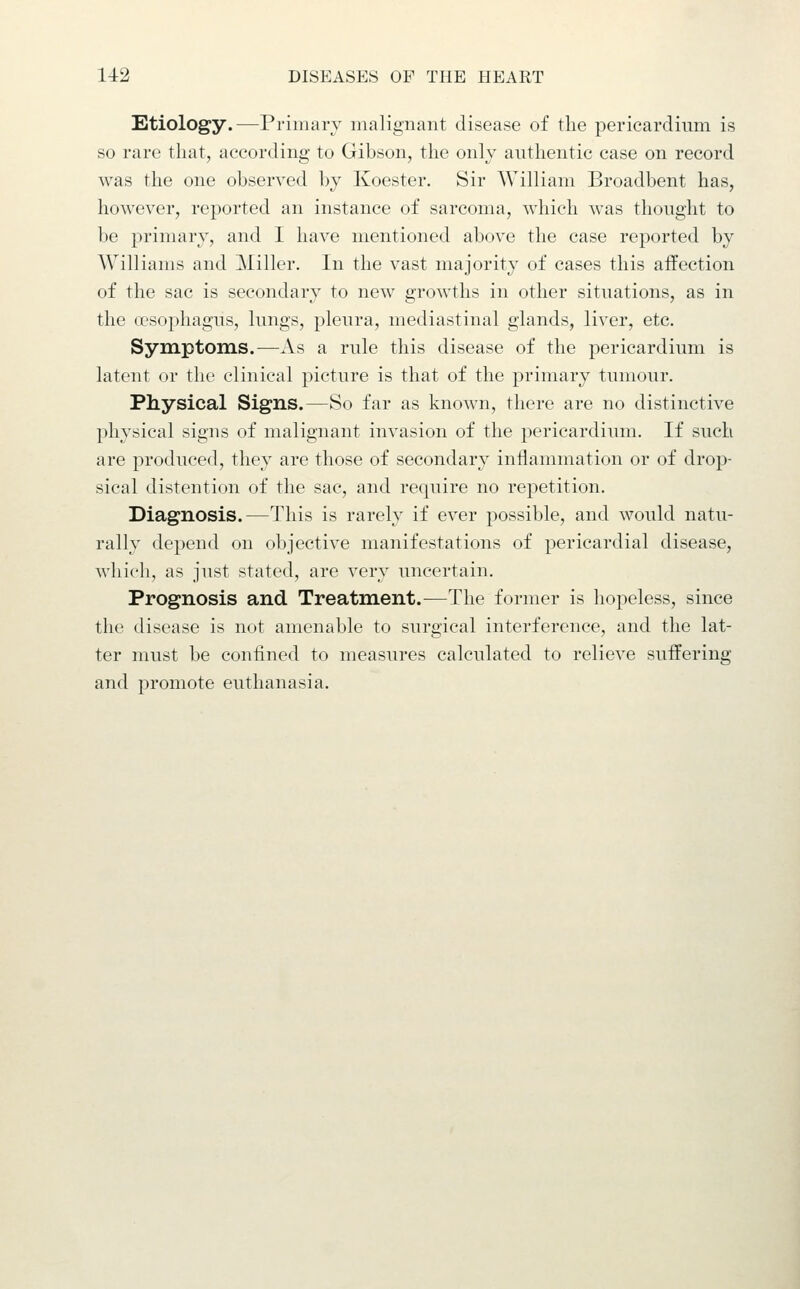 Etiology.—Primary malignant disease of the pericardium is so rare that, according to Gibson, the onlv authentic case on record was the one observed by Koester. Sir William Broadbent has, however, reported an instance of sarcoma, which was thought to be primary, and I have mentioned above the case reported by Williams and Miller. In the vast majority of cases this affection of the sac is secondary to new growths in other situations, as in the oesophagus, lungs, pleura, mediastinal glands, liver, etc. Symptoms.—As a rule this disease of the pericardium is latent or the clinical picture is that of the primary tumour. Physical Signs.—So far as known, there are no distinctive physical signs of malignant invasion of the pericardium. If such are produced, they are those of secondary inflammation or of drop- sical distention of the sac, and require no repetition. Diagnosis.—This is rarely if ever possible, and would natu- rally depend on objective manifestations of pericardial disease, which, as just stated, are very uncertain. Prognosis and Treatment.—The former is hopeless, since the disease is not amenable to surgical interference, and the lat- ter must be confined to measures calculated to relieve suffering and promote euthanasia.