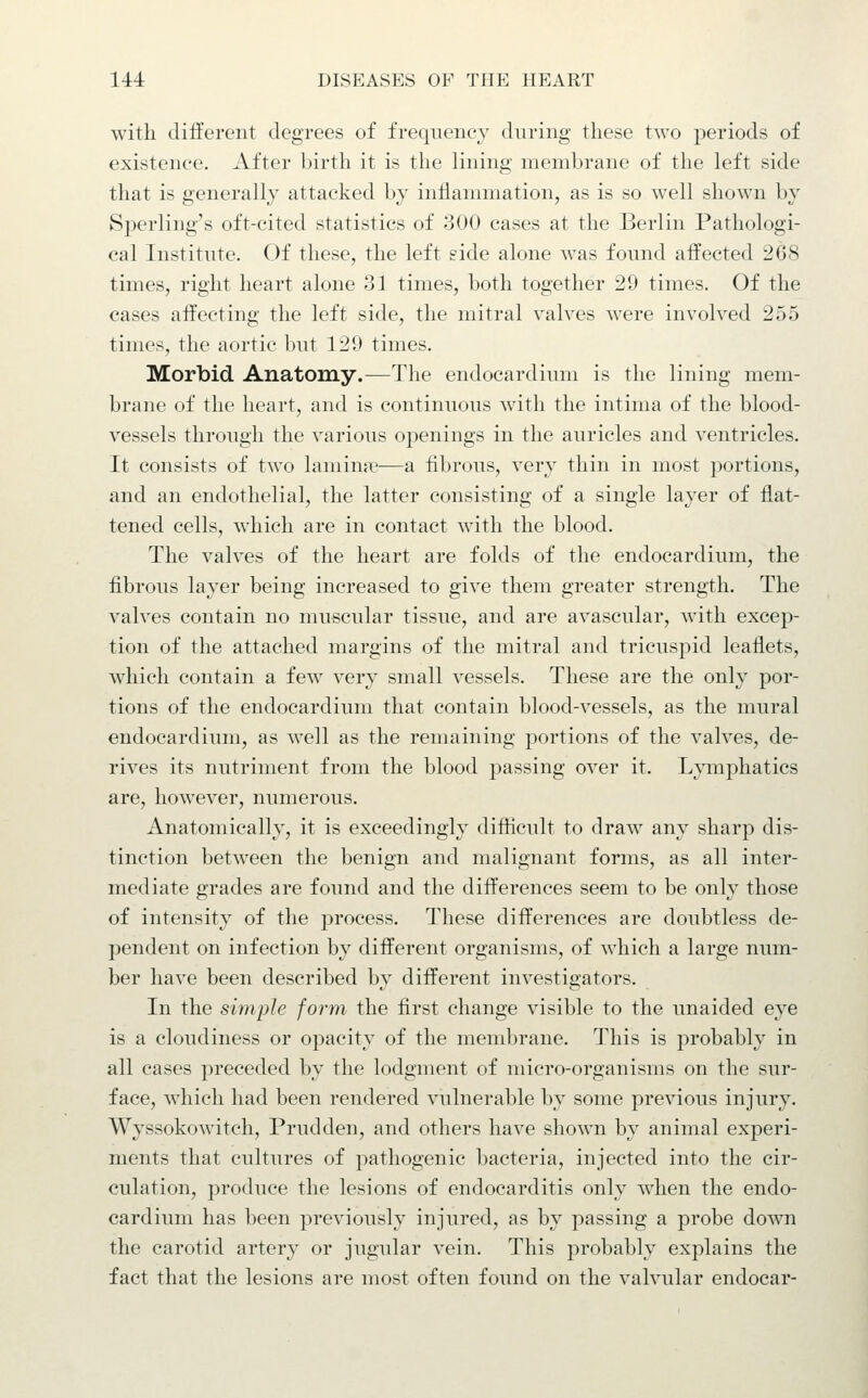with different degrees of frequency during these two periods of existence. After birth it is the lining membrane of the left side that is generally attacked by inflammation, as is so well shown by Sperling's oft-cited statistics of 300 cases at the Berlin Pathologi- cal Institute. Of these, the left side alone was found affected 268 times, right heart alone 31 times, both together 29 times. Of the cases affecting the left side, the mitral valves were involved 255 times, the aortic but 129 times. Morbid Anatomy.—The endocardium is the lining mem- brane of the heart, and is continuous with the intima of the blood- vessels through the various openings in the auricles and ventricles. It consists of two lamina'—a fibrous, very thin in most portions, and an endothelial, the latter consisting of a single layer of flat- tened cells, which are in contact with the blood. The valves of the heart are folds of the endocardium, the fibrous layer being increased to give them greater strength. The valves contain no muscular tissue, and are avascular, with excep- tion of the attached margins of the mitral and tricuspid leaflets, which contain a few very small vessels. These are the only por- tions of the endocardium that contain blood-vessels, as the mural endocardium, as well as the remaining portions of the valves, de- rives its nutriment from the blood passing over it. Lymphatics are, however, numerous. Anatomically, it is exceedingly difficult to draw any sharp dis- tinction between the benign and malignant forms, as all inter- mediate grades are found and the differences seem to be only those of intensity of the process. These differences are doubtless de- pendent on infection by different organisms, of which a large num- ber have been described by different investigators. In the simple form the first change visible to the unaided eye is a cloudiness or opacity of the membrane. This is probably in all cases preceded by the lodgment of micro-organisms on the sur- face, which had been rendered vulnerable by some previous injury. Wyssokowitch, Prudden, and others have shown by animal experi- ments that cultures of pathogenic bacteria, injected into the cir- culation, produce the lesions of endocarditis only when the endo- cardium has been previously injured, as by passing a probe down the carotid artery or jugular vein. This probably explains the fact that the lesions are most often found on the valvular endocar-