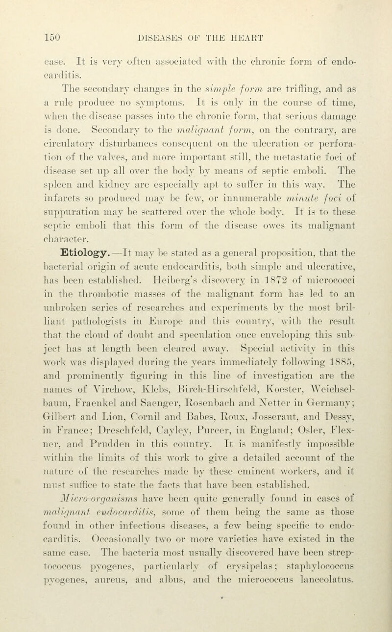 ease. It is very often associated -with tlie chronic form of endo- carditis. The secondary changes in the simple form are trifling, and as a rule produce no symptoms. It is only in the conrse of time, when the disease passes into the chronic form, that serious damage is done. Secondary to the malignant form, on the contrary, are circulatory disturbances consequent on the ulceration or perfora- tion of the valves, and more important still, the metastatic foci of disease set up all over the body by means of septic emboli. The spleen and kidney are especially apt to suffer in this way. The infarcts so produced may l)e few, or innunieral)le minute foci of suppuration may be scattered over the whole body. It is to these septic emboli that this form of the disease owes its malignant character. Etiology. —It may l)e stated as a general proposition, that the bacterial origin of acute endocarditis, both simple and ulcerative, has been established. Heiberg's discovery in 1872 of micrococci in the thrombotic masses of the malignant form has led to an unbroken series of researches and experiments by the most bril- liant pathologists in Europe and this country, with the result that the cloud of doubt and speculation once enveloping this sub- ject has at length been cleared away. Special activity in this work was displayed during the years immediately following 1885, and prominently figuring in this line of investigation are the names of Virchow, Ivlebs, Birch-IIirschfeld, Koester, Weichsel- baum, Fraenkel and Saenger, Rosenbach and Xetter in (lermany; Gilbert and Lion, Cornil and Babes, Houx, Josseraut, and Dessy, in France; Dreschfeld, Cayley, Purcer, in England; Osier, Flex- ner, and Prudden in this country. It is manifestly impossible within the limits of this work to give a detailed account of the nature of the researches made by these eminent workers, and it must suffice to state the facts that have been established. Micro-organisms have been quite generally found in cases of mcdignant endocarditis, some of them being the same as those found in other infectious diseases, a few being specific to endo- carditis. Occasionally two or more varieties have existed in the same case. The bacteria most usually discovered have been strep- tococcus pyogenes, particularly of erysipelas; staphylococcus pyogenes, aureus, and albus, and the micrococcus lanceolatus.