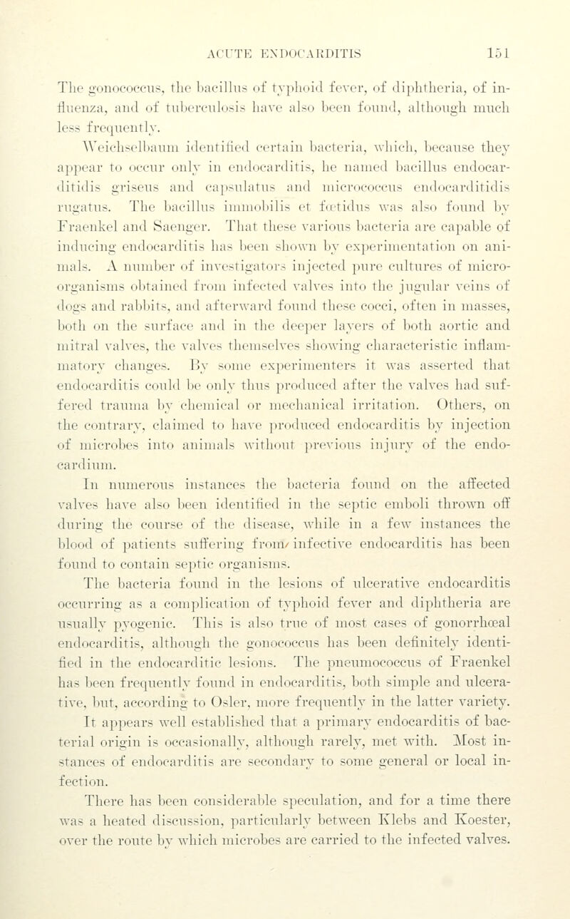 The gonococciTS, the bacillus of typhoid fever, of diphtheria, of in- fluenza, and of tuberculosis have also been found, although much less frequently. Weiclisell)auni identilicd certain bacteria, which, because they ai)pear to occur only in endocarditis, he named bacillus endocar- ditidis griseus and capsulatus and micrococcus endocarditidis rugatus. The l)acillus imniolnlis et f(ctidus Avas also found by Fraenkel and Saenger. That these various bacteria are capable of inducing endocarditis has been shown by experimentation on ani- mals. A nund^er of investigators injected pure cultures of micro- organisms obtained from infected valves into the jugular veins of dogs and rabbits, and afterward found these cocci, often in masses, both on the surface and in the deeper layers of both aortic and mitral valves, the valves themselves showing characteristic inflam- matory changes. By some experimenters it was asserted that endocarditis could be only thus produced after the valves had suf- fered trauma by chemical or mechanical irritation. Others, on the contrary, claimed to have produced endocarditis by injection of microbes into animals without previous iujury of the endo- cardium. In numerous instances the bacteria found on the affected valves have also been identified in the septic emboli thro^vn off during the course of the disease, while in a few instances the blood of patients suffering from/ infective endocarditis has been found to contain septic organisms. The bacteria found in the lesions of ulcerative endocarditis occurring as a complication of typhoid fever and diphtheria are usually pyogenic. This is also true of most cases of gonorrhoeal endocarditis, although the gonococcus has been definitely identi- fied in the endocarditic lesions. The pneumococcus of Fraenkel has been frequently found in endocarditis, both simple and ulcera- tive, but, according to Osier, more frequently in the latter variety. It appears well established that a primary endocarditis of bac- terial origin is occasionally, although rarely, met with. Most in- stances of endocarditis are secondary to some general or local in- fection. There has been considerable speculation, and for a time there was a heated discussion, particularly between Ivlebs and Koester, over the route bv which microbes are carried to the infected valves.