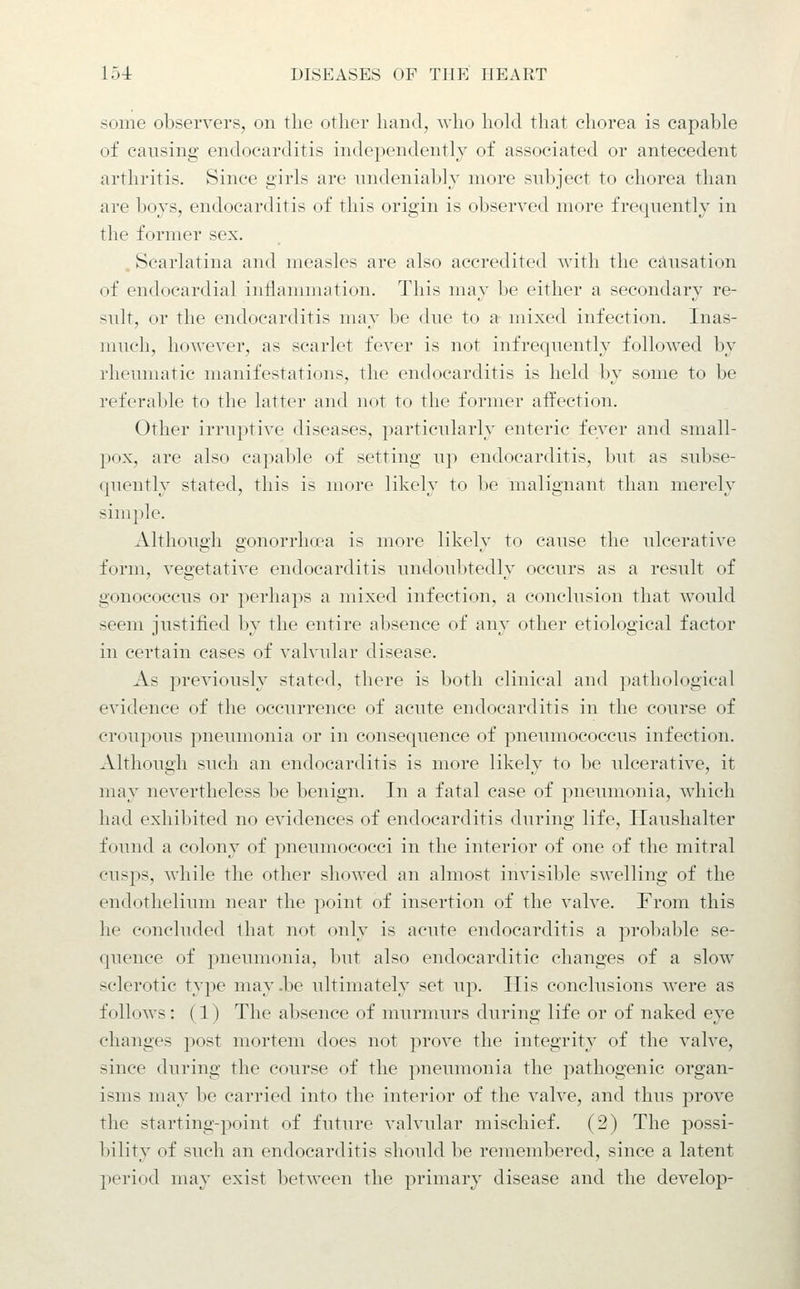 some observers, on the other hand, who hold that chorea is capable of causing endocarditis independently of associated or antecedent arthritis. Since girls are undeniably more subject to chorea than are boys, endocarditis of this origin is observed more frequently in the former sex. Scarlatina and measles are also accredited with the causation of endocardial indammation. This may be either a secondary re- sult, or the endocarditis may be due to a mixed infection. Inas- much, however, as scarlet fever is not infrequently followed by rheumatic manifestations, the endocarditis is held by some to be referable to the latter and not to the former affection. Other irruptive diseases, particularly enteric fever and small- pox, are also capable of setting up endocarditis, but as subse- quently stated, this is more likely to be malignant than merely simple. Although gonorrhcea is more likely to cause the ulcerative form, vegetative endocarditis undoubtedly occurs as a result of gonococcus or perhaps a mixed infection, a conclusion that would seem justified by the entire absence of any other etiological factor in certain cases of valvular disease. As previously stated, there is both clinical and pathological evidence of the occurrence of acute endocarditis in the course of croupous pneumonia or in consequence of pneumococcus infection. Although such an endocarditis is more likely to be ulcerative, it may nevertheless be benign. In a fatal case of pneumonia, which had exhibited no evidences of endocarditis during life, ITaushalter found a colony of pneumococci in the interior of one of the mitral cusps, while the other showed an almost invisible swelling of the endothelium near the point of insertion of the valve. From this he concluded that not only is acute endocarditis a probable se- quence of pneimionia, but also endocarditic changes of a slow sclerotic type may.be ultimately set up. His conclusions were as follows: (1) The absence of murmurs during life or of naked eye changes post mortem does not prove the integrity of the valve, since during the course of the pneumonia the pathogenic organ- isms may be carried into the interior of the valve, and thus j^rove the starting-point of future valvular mischief. (2) The possi- bility of such an endocarditis should be remembered, since a latent period may exist between the primary disease and the develop-