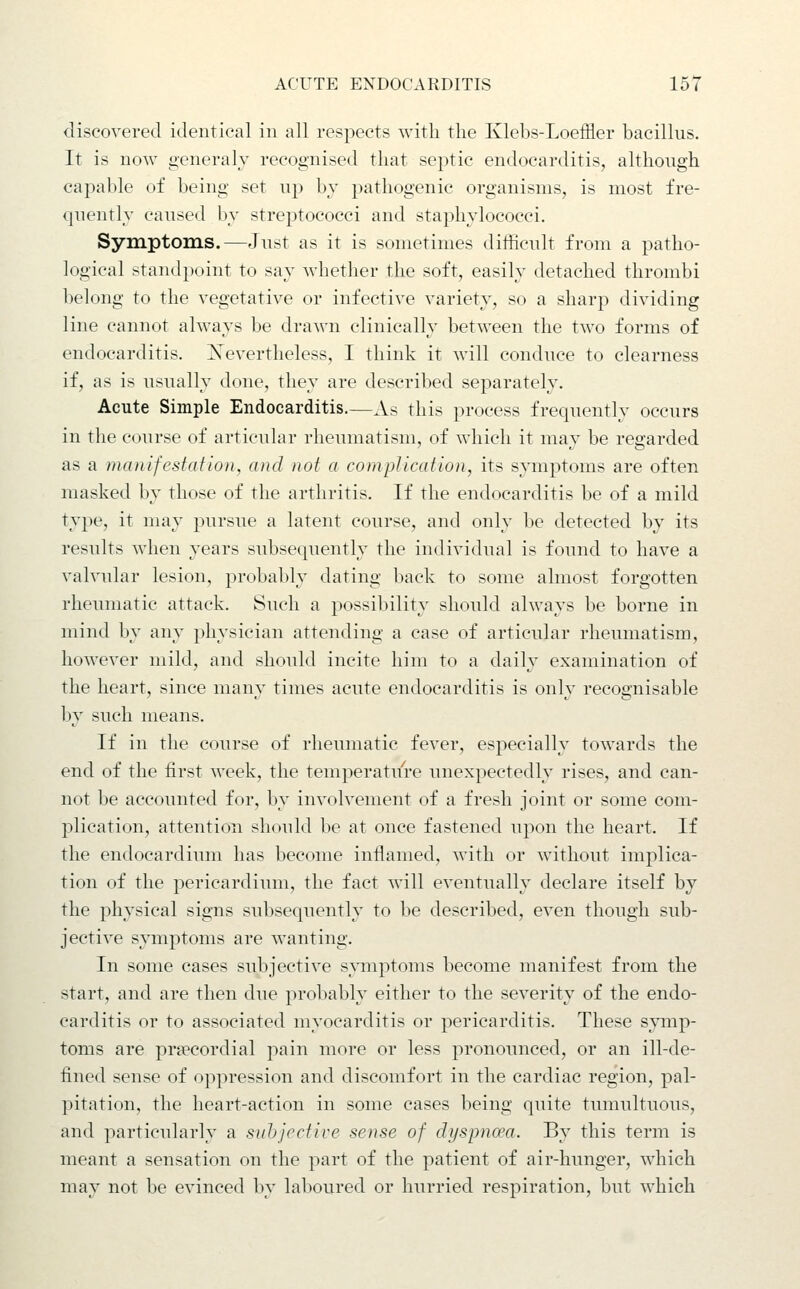 discovered identical in all respects with the Klebs-Loeffler bacillus. It is now generalv recognised that septic endocarditis, although capable of being set up by pathogenic organisms, is most fre- quently caused by streptococci and staphylococci. Symptoms.—Just as it is sometimes difficult from a patho- logical standpoint to say whether the soft, easily detached thrombi belong to the vegetative or infective variety, so a sharp dividing line cannot always be drawn clinically between the two forms of endocarditis. Nevertheless, I think it will conduce to clearness if, as is usually done, they are described separately. Acute Simple Endocarditis.—As this process frequently occurs in the course of articular rheumatism, of which it may be regarded as a manifestation, and not a complication, its symptoms are often masked by those of the arthritis. If the endocarditis be of a mild type, it may pursue a latent course, and only be detected by its results when years subsequently the individual is found to have a valvular lesion, probably dating back to some almost forgotten rheumatic attack. Such a possibility should always be borne in nnnd by any physician attending a case of articular rheumatism, however mild, and should incite him to a daily examination of the heart, since many times acute endocarditis is only recognisable by such means. If in the course of rheumatic fever, especially towards the end of the first week, the temperature unexpectedly rises, and can- not l;)e accounted for, by involvement of a fresh joint or some com- plication, attention should be at once fastened upon the heart. If the endocardium has become inflamed, with or without implica- tion of the pericardium, the fact will eventually declare itself by the physical signs subsequently to be described, even though sub- jective symptoms are wanting. In some cases subjective symptoms become manifest from the start, and are then due probably either to the severity of the endo- carditis or to associated myocarditis or pericarditis. These symp- toms are precordial pain more or less pronounced, or an ill-de- fined sense of oppression and discomfort in the cardiac region, pal- pitation, the heart-action in some cases being quite tumultuous, and particularly a sahjrctive sense of dyspnoea. By this term is meant a sensation on the part of the patient of air-hunger, which may not be evinced by laboured or hurried respiration, but which