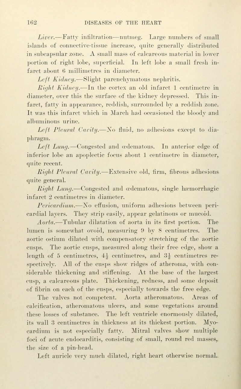 Liver.—Fatty infiltration—nutmeg. Large numbers of small islands of connective-tissue increase, quite generally distributed in subcapsular zone. A small mass of calcareous material in lower portion of right lobe, sui)erfieial. In left lobe a small fresh in- farct about 6 millimetres in diameter. Left Kidney.—Slight parenchymatous nephritis. Right Kidney.—In the cortex an old infarct 1 centimetre in diameter, over this the surface of the kidney depressed. This in- farct, fatty in appearance, reddish, surrounded by a reddish zone. It was this infarct which in March had occasioned the bloody and albuminous urine. Left Pleural Cavity.—Xo fluid, no adhesions except to dia- phragm. Left Lung.—Congested and (edematous. In anterior edge of inferior lobe an apoplectic focus about 1 centimetre in diameter, quite recent. Rigid Pleural Cavity.—Extensive old, firm, fibrous adhesions quite general. Right Lung.—Congested and a?dematous, single ha?morrhagic infarct 2 centimetres in diameter. Pericardium.—Xo effusion, uniform adhesions between peri- cardial layers. They strip easily, appear gelatinous or mucoid. Aorta.—Tubular dilatation of aorta in its first portion. The lumen is somewhat ovoid, measuring 9 by 8 centimetres. The aortic ostium dilated wath compensatory stretching of the aortic cusps. The aortic cusps, measured along their free edge, show a length of 5 centimetres, 4^ centimetres, and 3^ centimetres re- spectively. All of the cusps show ridges of atheroma, with con- siderable thickening and stiffening. At the base of the largest cusp, a calcareous plate. Thickening, redness, and some deposit of fibrin on each of the cusps, especially towards the free edge. The valves not competent. Aorta atheromatous. Areas of calcification, atheromatous ulcers, and some vegetations around these losses of substance. The left ventricle enormously dilated, its wall 3 centimetres in thickness at its thickest portion. Myo- cardium is not especially fatty. Mitral valves show multiple foci of acute endocarditis, consisting of small, round red masses, the size of a pin-head. Left auricle very much dilated, right heart otherwise normal..