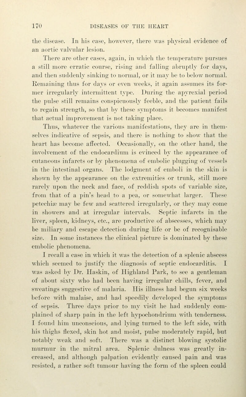 the disease. In his case, however, there was physical evidence of an aortic valvular lesion. There are other cases, again, in which the temperature pursues a still more erratic course, rising and falling abruptly for days, and then suddenly sinking to normal, or it may be to below normal. Remaining thus for days or even weeks, it again assumes its for- mer irregularly intermittent type. During the apyrexial period the pulse still remains conspicuously feeble, and the patient fails to regain strength, so that by these symptoms it becomes manifest that actual improvement is not taking place. Thus, whatever the various manifestations, they are in them- selves indicative of sepsis, and there is nothing to show that the heart has become affected. Occasionally, on the other hand, the involvement of the endocardium is evinced by the appearance of cutaneous infarcts or by phenomena of embolic plugging of vessels in the intestinal organs. The lodgment of emboli in the skin is shown by the appearance on the extremities or trunk, still more rarely upon the neck and face, of reddish spots of variable size, from that of a pin's head to a pea, or somewhat larger. These petechise may be few and scattered irregularly, or they may come in showers and at irregular intervals. Septic infarcts in the liver, spleen, kidneys, etc., are productive of abscesses, which may be miliary and escape detection during life or be of recognisable size. In some instances the clinical picture is dominated by these embolic 23henomena. I recall a case in which it was the detection of a splenic abscess which seemed to justify the diagnosis of septic endocarditis. I was asked by Dr. Haskin, of Highland Park, to see a gentleman of about sixty who had been having irregular chills, fever, and sweatings suggestive of malaria. His illness had begun six weeks before with malaise, and had speedily developed the symptoms of sepsis. Three days prior to my visit he had suddenly com- plained of sharp pain in the left hypochondrium with tenderness. I found him unconscious, and lying turned to the left side, with his thighs flexed, skin hot and moist, pulse moderately rapid, but notably weak and soft. There was a distinct blowing systolic murmur in the mitral area. Splenic dulness was greatly in- creased, and although palpation evidently caused pain and was resisted, a rather soft tumour having the form of the spleen could