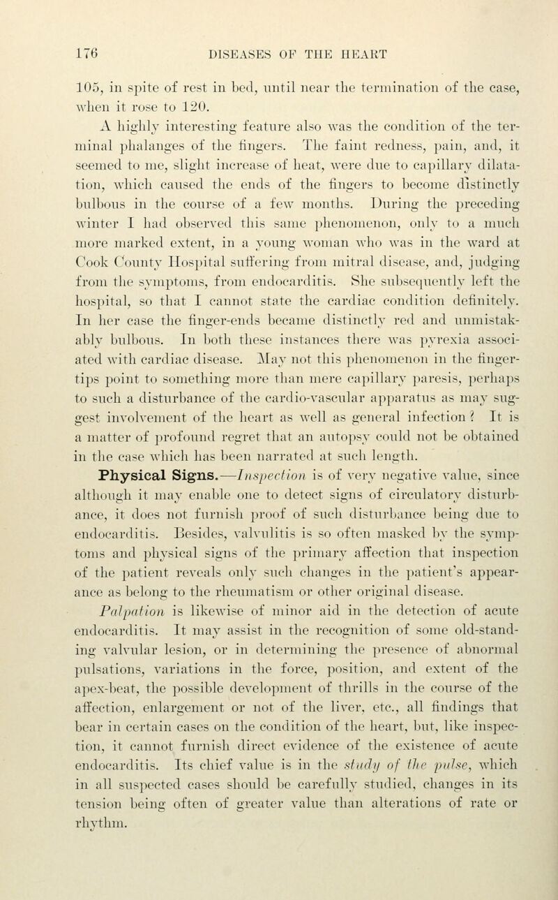 105, in spite of rest in bed, until near the termination of the case, when it rose to 120. A highly interesting feature also was the condition of the ter- minal phalanges of the hngers. The faint redness, pain, and, it seemed to me, slight increase of heat, were due to capillary dilata- tion, which caused the ends of the fingers to become distinctly bulbous in the course of a few months. During the preceding winter I had observed this same phenomenon, only to a much more marked extent, in a young woman who was in the ward at Cook County Hospital sutfering from mitral disease, and, judging from the symptoms, from endocarditis. She subsequently left the hospital, so that I cannot state the cardiac condition definitely. In her case the finger-ends became distinctly red and unmistak- ably bulbous. In both these instances there was pyrexia associ- ated with cardiac disease. May not this phenomenon in the finger- tips point to something more than mere capillary paresis, perhaps to such a disturbance of the cardio-vascular apparatus as may sug- gest involvement of the heart as well as general infection i It is a matter of profound regret that an autopsy could not be obtained in the case which has been narrated at such length. Physical Signs.—Inspection is of very negative value, since although it may enable one to detect signs of circulatory disturb- ance, it does not furnish proof of such disturbance being due to endocarditis. Besides, valvulitis is so often masked by the symp- toms and physical signs of the primary affection that inspection of the patient reveals only such changes in the patient's appear- ance as belong to the rheumatism or other original disease. Palpation is likewise of minor aid in the detection of acute endocarditis. It may assist in the recognition of some old-stand- ing valvular lesion, or in determining the presence of abnormal pulsations, variations in the force, position, and extent of the apex-beat, the possible development of thrills in the course of the affection, enlargement or not of the liver, etc., all findings that bear in certain cases on the condition of the heart, but, like insj)ec- tion, it cannot furnish direct evidence of the existence of acute endocarditis. Its chief value is in the study of the pulse, which in all suspected cases should be carefully studied, changes in its tension being often of greater value than alterations of rate or rhythm.