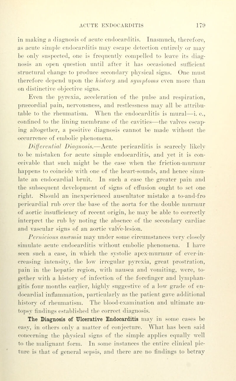 in making a diagnosis of acute endocarditis. Inasmuch, therefore, as acute simple endocarditis may escape detection entirely or may be only suspected, one is frequently compelled to leave its diag- nosis an open question until after it has occasioned sufficient structural change to ])roduce secondary physical signs. One must therefore depend upon the liistonj and sijuiptoms even more than on distinctive objective signs. Even the pyrexia, acceleration of the pulse and respiration, prsecordial pain, nervousness, and restlessness may all be attribu- table to the rheumatism. When the endocarditis is mural—i. e., confined to the lining membrane of the cavities—the valves escap- ing altogether, a positive diagnosis cannot be made without the occurrence of embolic phenomena. Differential Diagnosis.—Acute pericarditis is scarcely likely to be mistaken for acute simple endocarditis, and yet it is con- ceivable that such might be the case when the friction-murmur happens to coincide with one of the heart-sounds, and hence simu- late an endocardial bruit. In such a case the greater pain and the subsecjuent development of signs of effusion ought to set one right. Should an inexperienced auscultator mistake a to-and-fro pericardial rub over the base of the aorta for the double murmur of aortic insufficiency of recent origin, he may be able to correctly interpret the rub by noting the absence of the secondary cardiac and vascular signs of an aortic valve-lesion. Pernicious anwmia may under some circumstances very closely simulate acute endocarditis wdthout embolic phenomena. I have seen such a case, in which the systolic apex-murmur of ever-in- creasing intensity, the low irregular pyrexia, great prostration, pain in the hepatic region, with nausea and vomiting, were, to- gether with a history of infection of the forefinger and lymphan- gitis four months earlier, highly suggestive of a low grade of en- docardial inflammation, particularly as the patient gave additional history of rheumatism. The blood-examination and ultimate au- topsy findings established the correct diagnosis. The Diagnosis of Ulcerative Endocarditis may in some cases be easy, in others only a nuitter of conjecture. What has been said concerning the physical signs of the simple applies equally well to the malignant form. In some instances the entire clinical pic- ture is that of general sepsis, and there are no findings to betray