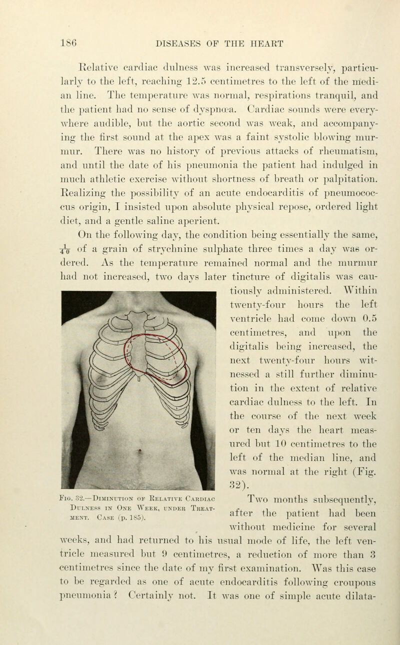 Relative cardiac dulness was increased transversely, particu- larly to the left, reaching 12.5 centimetres to the left of the medi- an line. The temperature was normal, respirations tranquil, and the patient had no sense of dyspna'a. Cardiac sounds were every- where audible, hut the aortic second was weak, and accompany- ing the first sound at the apex was a faint systolic Ijlowing mur- mur. There was no history of previous attacks of rheumatism, and until the date of his pneumonia the patient had indulged in much athletic exercise without shortness of breath or palpitation. Realizing the possibility of an acute endocarditis of pneumococ- cus origin, I insisted upon absolute physical repose, ordered light diet, and a gentle saline aperient. On the following day, the condition being essentially the same, :^ of a grain of strychnine sulphate three times a day was or- dered. As the temperature remained normal and the murmur had not increased, two days later tincture of digitalis was cau- tiously administered. Within twenty-four hours the left ventricle had come down 0.5 centimetres, and upon the digitalis being increased, the next twenty-four hours wit- nessed a still further diminu- tion in the extent of relative cardiac dulness to the left. In the course of the next week or ten days the heart meas- ured but 10 centimetres to the left of the median line, and was normal at the right (Fig. 32). Two months subsequently, after the patient had been without medicine for several weeks, and had returned to his usual mode of life, the left ven- tricle measured but 9 centimetres, a reduction of more than 3 centimetres since the date of my first examination. Was this case to be regarded as one of acute endocarditis following croupous pneumonia ? Certainly not. It was one of simple acute dilata- Flli. 3-J.— DllIINLTIwN uK liLLAll\L (..AKDIAC Dulness in One Week, under Treat- ment. Case (p. 185j.