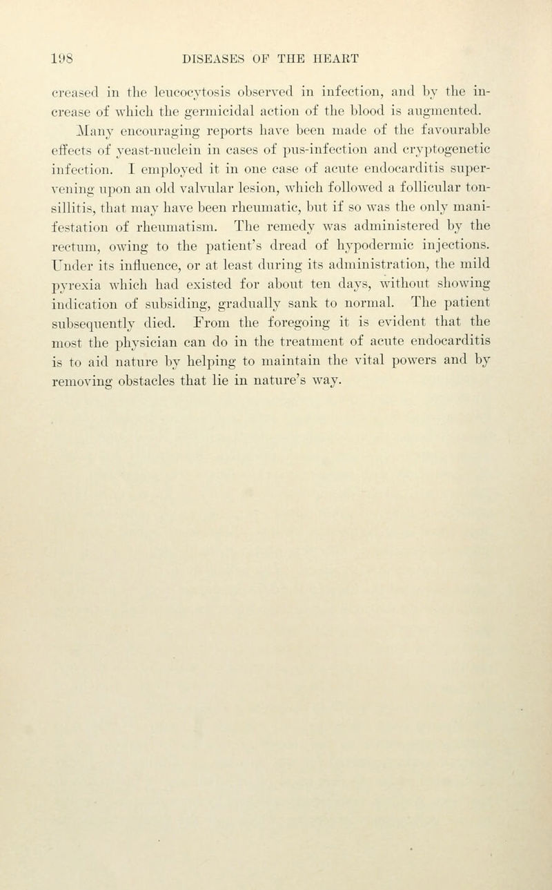 creased in the leiicocytosis observed in infection, and l)_v the in- crease of which the germicidal action of the blood is augmented. Many encouraging reports have been made of the favourable effects of yeast-nuclein in cases of pus-infection and cryptogenetic infection. I employed it in one case of acute endocarditis super- vening upon an old valvular lesion, wliich followed a follicular ton- sillitis, that may have been rheumatic, but if so was the only mani- festation of rheumatism. The remedy was administered by the rectum, owing to the patient's dread of hypodermic injections. Under its influence, or at least during its administration, the mild pyrexia which had existed for about ten days, without showing indication of subsiding, gradually sank to normal. The patient subsequently died. From the foregoing it is evident that the most the physician can do in the treatment of acute endocarditis is to aid nature by helping to maintain the vital powers and by removing obstacles that lie in nature's way.