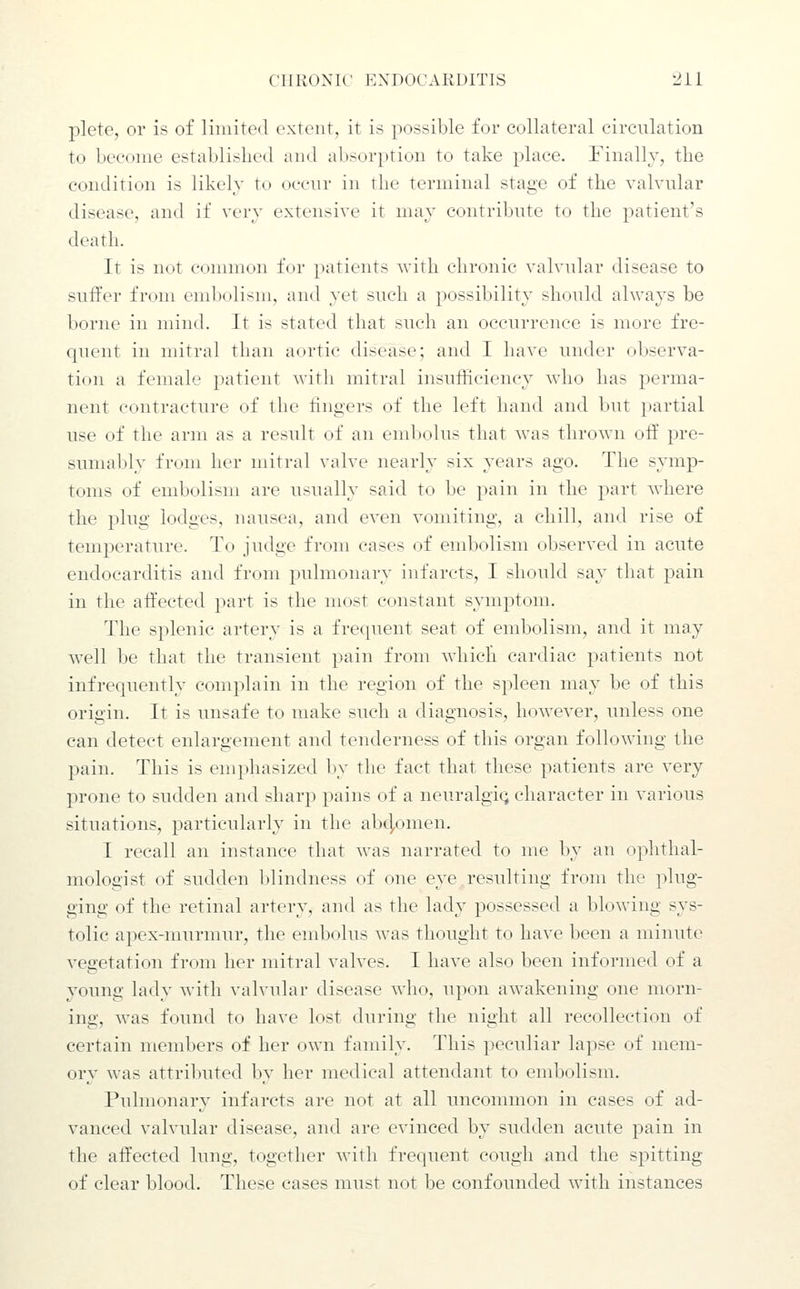 plete, or is of limited extent, it is possible for collateral circulation to become established and absorption to take place. Finally, the condition is likely to occnr in the terminal stage of the valvular disease, and if very extensive it may contribute to the patient's death. It is not common for patients with chronic valvular disease to suffer from embolism, and yet such a possibility should alwa^^s be borne in mind. It is stated that such an occurrence is more fre- quent in mitral than aortic disease; and I have under observa- tion a female patient with mitral insulRciency who has perma- nent contracture of the fingers of the left hand and but partial use of the arm as a result of an embolus that was thrown oft' pre- sumably from her mitral valve nearly six years ago. The symp- toms of embolism are usually said to be pain in the part where the plug lodges, nausea, and even vomiting, a chill, and rise of temperature. To judge from cases of embolism observed in acute endocarditis and from pulmonary infarcts, I should say that pain in the affected part is the most constant symptom. The splenic artery is a frequent seat of end:)olism, and it may Avell be that the transient pain from which cardiac patients not infrequently complain in the region of the spleen may be of this origin. It is unsafe to make such a diagnosis, however, unless one can detect enlargement and tenderness of this organ following the pain. This is emphasized by the fact that these patients are very prone to sudden and sharp pains of a neuralgia character in various situations, particularly in the abc],omen. I recall an instance that was narrated to me by an ophthal- mologist of sudden blindness of one eye resulting from the plug- ging of the retinal artery, and as the lady possessed a blowing sys- tolic apex-murmur, the embolus was thought to have been a minute vegetation from her mitral valves. I have also been informed of a young lady with valvular disease who, upon awakening one morn- ing, was found t(> have lost during the night all recollection of certain members of her own family. This peculiar lapse of mem- ory was attributed by her medical attendant to embolism. Pulmonary infarcts are not at all uncommon in cases of ad- vanced valvular disease, and are evinced by sudden acute pain in the affected lung, together with frequent cough and the spitting of clear blood. These cases must not be confounded with instances