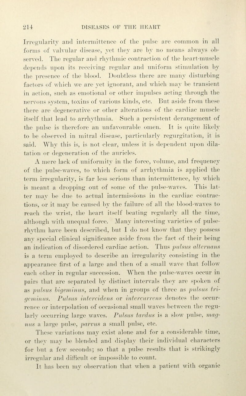 Irrogularity and iiitcrniittencc of the pulse are common in all forms of valvular disease, yet they are by no means always ob- served. The regular and rhythmic contraction of the heart-muscle depends upon its receiving regular and uniform stimulation by the presence of the blood. Doubtless there are many disturbing factors of which we are yet ignorant, and which may be transient in action, such as emotional or other impulses acting through the nervous system, toxins of various kinds, etc. But aside from these there are degenerative or other alterations of the cardiac muscle itself that lead to arrhythmia. Such a persistent derangement of the pulse is therefore an unfavourable omen. It is ipiite likely to be observed in mitral disease, particularly regurgitation, it is said. Why this is, is not clear, unless it is dependent upon dila- tation or degeneration of the auricles. A mere lack of uniformity in the force, volume, and frequency of the pulse-waves, to which form of arrhythmia is applied the term irregularity, is far less serious than intermittence, by which is meant a dropping out of some of the pulse-waves. This lat- ter may be due to actual intermissions in the cardiac contrac- tions, or it may be caused by the failure of all the blood-waves to reach the wrist, the heart itself beating regularly all the time, although with unequal force. Many interesting varieties of pulse- rhythm have been described, but I do not know that they possess any special clinical significance aside from the fact of their being an indication of disordered cardiac action. Thus 'pulsus alternans is a term employed to describe an irregularity consisting in the appearance first of a large and then of a small wave that follow each other in regular succession. When the pulse-weaves occur in pairs that are separated by distinct intervals they are spoken of as pulsus higeminus, and when in groups of three as pulsus tri- geminus. Pulsus intercidens or infercu)-rc)is denotes the occur- rence or interpolation of occasional small waves between the regu- larly occurring large waves. Pulsus tardus is a slow pulse, 7nag- nus a large pulse, parvus a small pulse, etc. These variations may exist alone and for a considerable time, or they may be blended and display their individual characters for but a few seconds; so that a pulse results that is strikingly irregular and difficult or impossible to count. It has been my observation that when a patient with organic