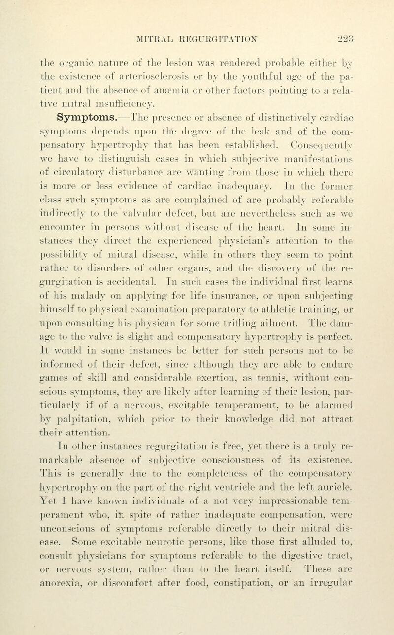 tlie organic nature of the lesion was rendered probable either by the existence of arteriosclerosis or by the youthful age of the pa- tient and the absence of ana?mia or other factors pointing to a rela- tive mitral insufficiencj'. Symptoms.—The presence or absence of distinctively cardiac symptoms depends upon tli'e degree of the leak and of the com- pensatory hypertrophy that has been established. Consequently we have to distinguish cases in which subjective manifestations of circulatory disturbance are wanting from those in which there is more or less evidence of cardiac inadequacy. In the former class such symptoms as are complained of are probably referable indirectly to the valvular defect, but are nevertheless such as we encounter in persons without disease of the heart. In some in- stances they direct the experienced physician's attention to the possibility of mitral disease, while in others they seem to point rather to disorders of other organs, and the discover}' of the re- gurgitation is accidental. In such cases the individual first learns of his malady on ap]ilying for life insurance, or upon subjecting himself to physical examination preparatory to athletic training, or upon consulting his physican for some trilling ailment. The dam- age to the valve is slight and compensatory hypertrophy is perfect. It would in some instances be better for such persons not to be informed of their defect, since although they are able to endure games of skill and considerable exertion, as tennis, without con- scious symptoms, they are likely after learning of their lesion, par- ticularly if of a nervous, excit^ible temperament, to be alarmed by palpitation, which prior to their knowledge did. not attract their attention. In other instances regurgitation is free, yet there is a truly re- markable absence of subjective consciousness of its existence. This is generally due to the completeness of the compensatory hypertrophy on the part of the right ventricle and the left auricle. Yet I have known individuals of a not very impressionable tem- perament who, in spite of rather inadequate compensation, were unconscious of symptoms referable directly to their mitral dis- ease. Some excitable neurotic persons, like those first alluded to, consult physicians for symptoms referable to the digestive tract, or nervous system, rather than to the heart itself. These are anorexia, or discomfort after food, constipation, or an irregular