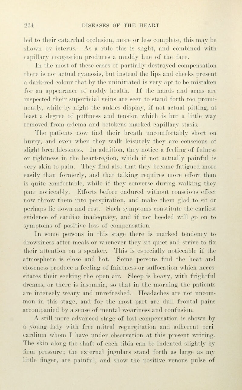 led to tlieir catarrlial occlusion, more or less complete, this may be shown hy icterns. As a rule this is slight, and cond)ined with capillary congestion produces a muddy hue of the face. In the most of these cases of partially destroyed compensation there is not actual cyanosis, but instead the lips and cheeks present a dark-red colour that by the uninitiated is very apt to be mistaken for an appearance of ruddy health. If the hands and arms are inspected their superficial veins are seen to stand forth too promi- nently, while by night the ankles display, if not actual pitting, at least a degree of puffiness and tension wdiich is but a little way removed from a^dema and betokens marked capillary stasis. The patients now find their breath uncomfortably short on hurry, and even when they walk leisurely they are conscious of slight breathlessness. In addition, they notice a feeling of fulness or tightness in the heart-region, which if not actually painful is very akin to pain. They find also that they become fatigued more easily than formerly, and that talking requires more effort than is quite comfortable, while if they converse during walking they pant noticeably. Efforts before endured without conscious effect now throw them into perspiration, and make them glad to sit or perhaps lie down and rest. Such symptoms constitute the earliest evidence of cardiac inadequacy, and if not heeded will go on to symptoms of positive loss of compensation. In some persons in this stage there is marked tendency to drowsiness after meals or whenever they sit quiet and strive to fix their attention on a speaker. This is especially noticeable if the atmosphere is close and hot. Some persons find the heat and closeness produce a feeling of faintness or suffocation which neces- sitates their seeking the open air. Sleep is heavy, with frightful dreams, or there is insomnia, so that in the morning the patients are intensely weary and unrefreshed. Headaches are not uncom- mon in this stage, and for the most part are dull frontal jiains accompanied by a sense of mental weariness and confusion. A still more advanced stage of lost compensation is shown by a young lady with free mitral regurgitation and adherent peri- cardium whom I have under observation at this present writing. The skin along the shaft of each tibia can be indented slightly by firm pressure; the external jugulars stand forth as large as my little finger, are painful, and show the positive venous pulse of