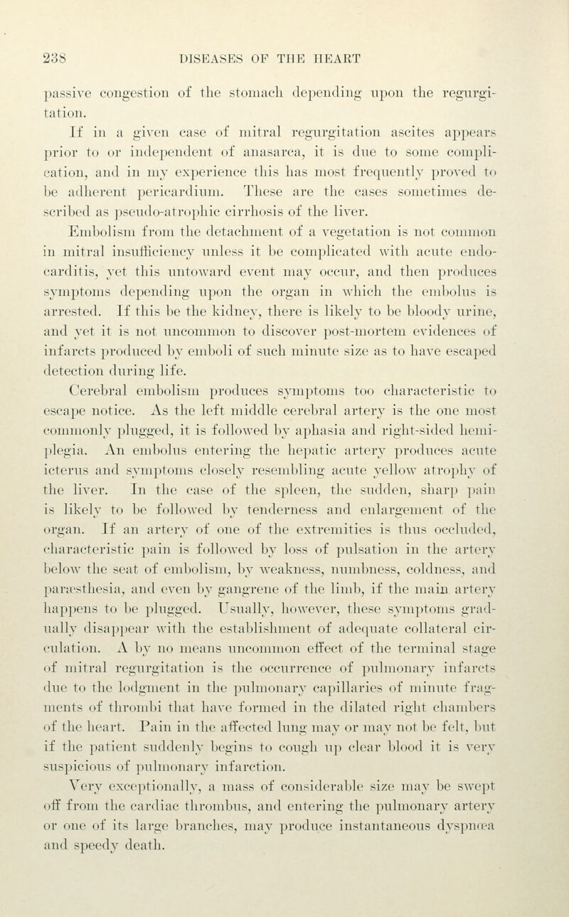 passive congestion of the stomach depending upon the regurgi- tation. If in a given case of mitral regurgitation ascites appears prior to or independent of anasarca, it is due to some compli- cation, and in my experience this has most frequently proved to be adherent pericardium. These are the cases sometimes de- scribed as pseudo-atrophic cirrhosis of the liver. Embolism from the detachment of a vegetation is not connnon in mitral insufficiency unless it be complicated with acute endo- carditis, yet this untoward event may occur, and then produces symptoms depending upon the organ in which the embolus is arrested. If this be the kidney, there is likely to be bloody urine, and yet it is not uncommon to discover post-mortem evidences of infarcts produced by emboli of such minute size as to have escaped detection during life. Cerebral embolism produces symptoms too characteristic to escape notice. As the left middle cerebral artery is the one most commonly plugged, it is followed by aphasia and right-sided hemi- plegia. An embolus entering the hepatic artery produces acute icterus and symptoms closely resembling acute yellow atrophy of the liver. In the case of the spleen, the sudden, sharp pain is likely to be followed by tenderness and enlargement of the organ. If an artery of one of the extremities is thus occluded, characteristic pain is followed by loss of pulsation in the artery below the seat of embolism, b^'' weakness, numbness, coldness, and partesthesia, and even by gangrene of the limb, if the main artery happens to be plugged. Usually, however, these symptoms grad- ually disappear with the establishment of adequate collateral cir- culation. A by no means uncommon effect of the terminal stage of mitral regurgitation is the occurrence of pulmonary infarcts due to the lodgment in the pulmonary capillaries of minute frag- ments of thrombi that have formed in the dilated right chambers of the heart. Pain in the affected lung may or may not be felt, but if the patient suddenly begins to cough u]) clear blood it is very suspicious of pulmonary infarction. Very exceptionally, a mass of considerable size may be swept off from the cardiac thrombus, and entering the pulmonary artery or one of its large branches, may produce instantaneous dyspncpa and speedy death.