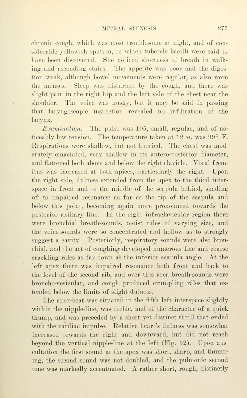chronic cough, which was most troublesome at night, and of con- siderable yellowish sputum, in which tubercle bacilli were said to have been discovered. She noticed shortness of breath in walk- ing and ascending stairs. The appetite Avas poor and the diges- tion weak, although bowel movements w^ere regular, as also were the menses. Sleep was disturbed by the cough, and there was slight pain in the right hip and the left side of the chest near the shoulder. The voice was husky, but it may be said in passing that laryngoscopic inspection revealed no infiltration of the larynx. Examination.—The pulse was 105, small, regular, and of no- ticeably low tension. The temperature taken at 12 m. was 99° F. Respirations w^ere shallow, but not hurried. The chest was mod- erately emaciated, very shallow in its antero-posterior diameter, and flattened both above and below the right clavicle. Vocal frem- itus was increased at both apices, particularly the right. Upon the right side, dulness extended from the apex to the third inter- space in front and to the middle of the scapula behind, shading oif to impaired resonance as far as the tip of the scapula and below this point, becoming again more pronounced towards the posterior axillary line. In the right infraclavicular region there were bronchial breath-sounds, moist rales of varying size, and the voice-sounds were so concentrated and hollow as to strongly suggest a cavity. Posteriorly, respiratory sounds were also bron- chial, and the act of coughing developed numerous fine and coarse crackling rales as far doAvn a^ the inferior scapula angle. At the left apex there was impaired resonance both front and back to the level of the second rib, and over this area breath-sounds were broncho-vesicular, and cough produced crumpling rales that ex- tended below the limits of slight dulness. The apex-beat was situated in the fifth left interspace slightly within the nipple-line, was feeble, and of the character of a quick thump, and was preceded by a short yet distinct thrill that ended with the cardiac impulse. Relative heart's dulness was somewhat increased towards the right and downward, but did not reach beyond the vertical nipple-line at the left (Fig. 52). Upon aus- cultation the first sound at the apex was short, sharp, and thump- ing, the second sound was not doubled, and the pulmonic second tone w^as markedly accentuated. A rather short, rough, distinctly