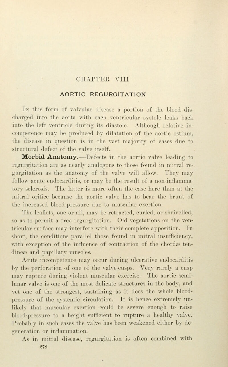 CHAPTER VITT AORTIC REGURGITATION In this form of valvular disease a portion of the blood dis- charged into the aorta with each ventricular svstole leaks back into the left ventricle dnring its diastole. Althouiih relative in- competence nuiy be produced bv dilatation of the aortic ostium, the disease in question is in the vast majority of cases due to structural defect of the valve itself. Morbid Anatomy.—Defects in the aortic valve leading to regurgitation are as nearly analogous to those found in mitral re- gurgitation as the anatomy of the valve will allow. They may follow acute endocarditis, or may be the result of a non-inflamma- tory sclerosis. The latter is more often the case here than at the mitral orifice because the aortic valve has to bear tlic ])runt of the increased blood-pressure due to muscular exertion. The leaflets, one or all, may be retracted, curled, or shrivelled, so as to permit a free regurgitation. Old vegetations on the ven- tricular surface may interfere with their complete apposition. In short, the conditions parallel those found in mitral insufficiency, with exception of the influence of contraction of the chordiv ten- dinea> and papillary muscles. xVcute incompetence may occur during idcerativc endocarditis by the perforation of one of the valve-cusps. Very rarely a cusp may rupture during violent muscular exercise. The aortic semi- lunar valve is one of the most delicate structures in the body, and yet one of the strongest, sustaining as it does the whole blood- pressure of the systemic circulation. It is hence extremely un- likely that muscular exertion could be severe enough to raise blood-pressure to a height sufficient to rupture a healthy valve. Probably in such cases the valve has been weakened either by de- generation or inflammation. As in mitral disease, regurgitation is often combined with
