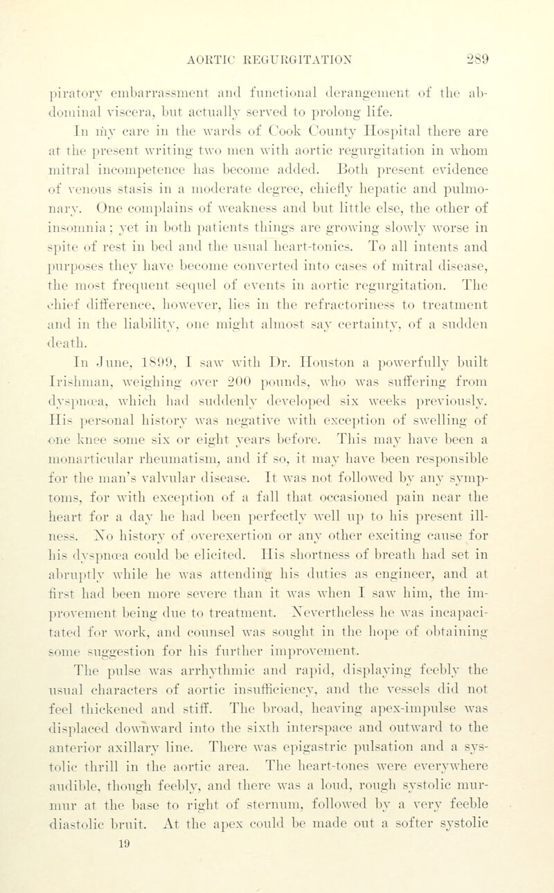 piratorv embarrassment and functional derangement of the ab- dominal viscera, bnt actually served to prolong life. In n'ly care in the wards of Cook County Hospital there are at the present writing two men with aortic regurgitation in whom mitral incompetence has become added. Both present evidence of venous stasis in a moderate degree, chiefly hepatic and pulmo- nary. One complains of weakness and but little else, the other of insomnia: yet in both patients things are growing slowly worse in spite of rest in bed and the usual heart-tonics. To all intents and purposes they have become converted into cases of mitral disease, the most frequent sequel of events in aortic regurgitation. The chief ditference, however, lies in the refractoriness to treatment and in the liability, one might almost say certainty, of a sudden death. In June, 1S1)9, I saw with Dr. Houston a powerfully built Irishman, weighing over 200 pounds, who was sufl:ering from dyspn(,ea, which had suddenly developed six weeks previously. His personal history was negative with exception of swelling of one knee some six or eight years before. This may liaA'e been a monai'ticular rheumatism, and if so, it may have been responsible for the man's valvular disease. It was not followed by any symp- toms, for with exception of a fall that occasioned pain near the heart for a day he had l)ecn })erfectly well up to his present ill- ness. Xo history of overexertion or any other exciting cause for his dyspncea could be elicited. His shortness of breath had set in abruptly while he was attending his duties as engineer, and at first had been more severe than it was when I saw him, the im- provement being due to treatment. Xevertheless he was incapaci- tated for work, and counsel was sought in the hope of obtaining some suggestion for his further improvement. The pulse was arrhythmic and rapid, displaying feebly the usual characters of aortic insufficiency, and the vessels did not feel thickened and stiffs. The broad, heaving apex-impulse was displaced dowiiward into the sixth interspace and outward to the anterior axillary line. There was epigastric pulsation and a sys- tolic thrill in the aortic area. The heart-tones were everywhere audilde, though feebly, and there was a loud, rough systolic mur- mur at the base to right of sternum, followed by a very feeble diastolic bruit. At the apex could be made out a softer systolic 19