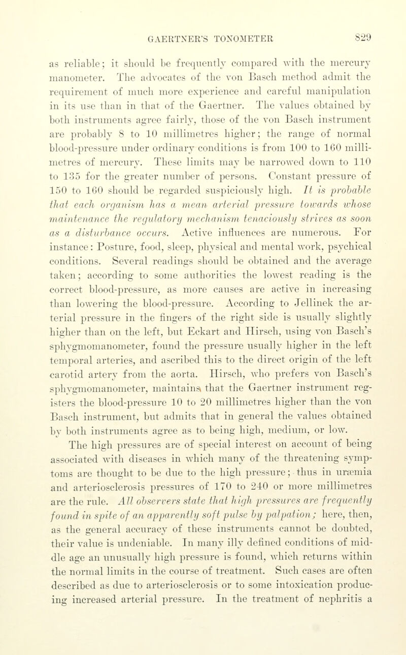 as reliable; it should be frequently compared with the mercury manometer. The advocates of the von Basch method admit the requirement of much more experience and careful manipulation in its use than in that of the Gaertner. The values obtained by both instruments agree fairly, those of the von Basch instrument are probably 8 to 10 millimetres higher; the range of normal blood-pressure under ordinary conditions is from 100 to 160 milli- metres of mercury. These limits may be narrowed down to 110 to 135 for the greater number of persons. Constant pressure of 150 to 160 should be regarded suspiciously high. It is ■prohahle that each organism Jtas a mean arterial pressure towards whose maintenance the regulatory meclianism tenaciously strives as soon as a disturhance occurs. Active influences are numerous. For instance: Posture, food, sleep, physical and mental work, psychical conditions. Several readings should be obtained and the average taken; according to some authorities the lowest reading is the correct blood-pressure, as more causes are active in increasing than lowering the blood-pressure. According to Jellinek the ar- terial pressure in the fingers of the right side is usually slightly higher than on the left, but Eckart and Hirsch, using von Basch's sphygmomanometer, found the pressure usually higher in the left temporal arteries, and ascribed this to the direct origin of the left carotid artery from the aorta. Hirsch, who prefers von Basch's sphygmomanometer, maintains* that the Gaertner instrument reg- isters the blood-pressure 10 to 20 millimetres higher than the von Basch instrument, but admits that in general the values obtained by both instruments agree as to being high, medium, or low. The high pressures are of special interest on account of being associated with diseases in which many of the threatening symp- toms are thought to be due to the high pressure; thus in urannia and arteriosclerosis pressures of 170 to 240 or more millimetres are the rule. All observers state that high pressures are frequently found in spite of an apparently soft pulse hy palpation; here, then, as the general accuracy of these instruments cannot be doubted, their value is undeniable. In many illy defined conditions of mid- dle age an unusually high pressure is found, which returns within the normal limits in the course of treatment. Such cases are often described as due to arteriosclerosis or to some intoxication produc- ing increased arterial pressure. In the treatment of nephritis a