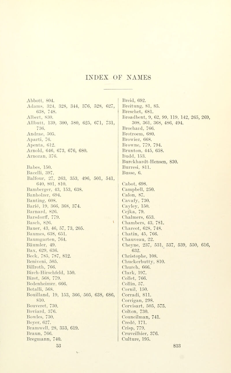 INDEX OF NAMES Abbott, 804. Adams, 324, 328, 344, 376, 528, 027, 638, 748. Albert, 830. Allbutt, 139, 300, 580, 025, 071, 731, 736. Andrae, 505. Aparti, 70. Apenta, 012. Arnold, 646, 073, 070, 080. Arnozan. 370. Babes. 1.50. Bacelli, 397. Balfour, 27, 203, 353, 490, 501, 541, 040, 801. 810. Bamberger, 43, 153, 038. Banholzer, 094. Banting, 008. Bario, 19, 300, 308, 374. Barnard, 820. Barsdorff, 779. Baseh, 826. » Bauer, 43, 40, 57, 73, 205. Baumes, 638, 651. Baumgarten, 764. BLiumler, 49. Bax, 629. 630. Beck, 785, 787, 812. Beniveni. 505. Billroth, 700. Bireli-Hirschfcld, 150. Bizot, 508, 779. Bodenheimer, 606. Botalli, 568. Bouilland, 19, 153, 300, 505, 038, 080, 810. Bouveret. 730. Boviard, 370. BoAvles, 730. Boyer, 027. Brannvell. 28, 353, 019. Braun, 700. Bregmann, 740. Breid, 692. Breitung, 81, 85. Brescliet, 681. Broadbent, 9, 62, 99, 119. 142, 265, 269, 308, 361, 368, 486, 494. Brochard, 766. Brotroem, 680. Browiez, 668. Browne, 779, 794. Brunton, 445, 058. Budd, 153. Burckhardt-Hensen, 830. Burresi, 811. Busse, 0. Cabot, 098. Campbell, 250. Calon, 87. Cavafy, 730. Cayley, 150. Cejka, 79. Chalmers, 653. Chambers, 43, 781. Charcot, 628, 748. Chatin, 45, 766. Chauveau, 22. Cheyne, 237, 531, 537, 539, 550, 616, 6,32. Christophe, 108. Chuckerbutty, 810. Church, 666.^ Clark, 197. Collet, 766. Collin, 57. Cornil, 150. Corradi, 811. Corrigan, 298. Corvisart, 505, 575. Colton, 730. Councilman, 741. Credo, 171. Crisp, 779. Cruveilhier, 376. Culture, 195.