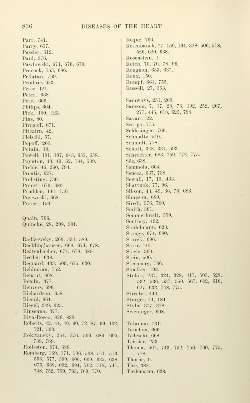 Parr, 741. Parry, G37. Piissler, 512. Paul, 37G. Pawiowski, G71, 676, 679. Peacock, 153, G86. Pellatau, 7G9. Pembrie, 623. Perez, 121. Peter, G38. Petit, GGG. Philips, G64. Pick, 100, 123. Pins, 80. Pirogoff, 671. Pitcairn, 42. Pleischl, 57. Popoff, 2G0. Potain, 19. Powell, 191, 197, 643, 653, 658. Poynton, 43, 49, 62, 184, 509. Preble, 46, 260, 794. Prentis, 627. Probsting, 730. Proust, 676, 680. Prudden, 144, 150. Przewoski, 668. Purcer, 150. Quain, 706. Quincke, 28, 298, 301. Radizewsky, 260, 534, 589. Recklinghausen, 668, 674, 678. Redtenbacher, 674, 678, 680. Reeder, 638. Regnard. 433, 509, 625, 630. Rehlniann, 752. Renaut, 668. Rendu, 377. Renvers, 696. Richardson, 658. Ricord, 664. Riegel, 349, 625. Rinsenna, 377. Riva-Roeco, 826, 830. Roberts, 42. 44, 49, GO, 72, 87, 99, 102, 121, 593. Rokitansky, 254, 276, 506, 686, 695, 738, 769. Rolleston, 674, 680. Romberg, 169, 171, 506, .508, 511, 516, 558, 577, 599, 600, 609, 625, 638, 675. 688, 692, 694, 702, 718, 741, 748, 752, 759, 765, 769, 770. Roque, 766. Rosenbauch, 77, 150, 164, 328, 506, 518, 526, 620, 638. Rosenstein, 1. Rotch, 70, 76, 78, 9G. Rougnon, 633, 637. Roux, 150. Riimpf, 661, 755. Russell, 27, 353. Samways, 251, 269. Sansoni, 7, 17, 28, 78, 192, 252, 267, 277, 445, 618, 625, 798. Savart, 22. Scarpa, 775. Schlesinger, 766. Schmaltz, 510. Schmidt, 778. Schott, 328, 331, 593. Sehroetter, 683, 759, 772, 775. See, 638. Semmola, 664. Seneca, 637, 738. Sewall, 17, 19, 433. Shattuck, 77, 96. Sibson, 43, 49, 66, 76, 683. Simpson, 689. Siredi, 376, 760. Smith, 361. Sommerbrodt, 559. Southey, 492. Stadeliiiann, 623. Stange, 674, 680. Starck, 696. Starr, 440. Steele, 300. Stein, 506. Sternberg, 766. Stoelker, 702. Stokes, 237, 324, 328, 417. 505, 528, 532, 536, 537, 550, 567, 602, 616, 627, 632, 748, 775. Streeter, 440. Sturges, 44, 184. Stybr, 377, 378. Sweninger, 608. Talamon, 731. Tanchon. 666. Tedeschi, 668. Teissier, 253. Thoma, 567, 743, 752, 756, 760, 775, 778. Thorne, 9. Tice, 382. Tiedemann, 638.