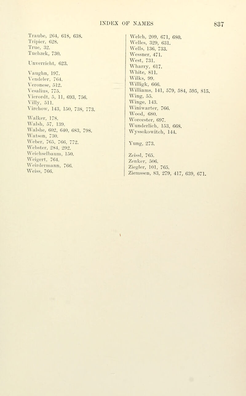 Traube, 2G4, 618, 638. Tripier, 628. True, 32. Tuchzek, 730. Unvenic-ht, 623. Vaughn, 197. Vendeler, 764. Veronese, 512. Vesalius, 775. Vierordt, 5, 11, 693, 756. Villy, 511. VirchoAv, 143, 150, 738, 773. Walker, 178. Walsh, 57, 139. Walshe, 602, 640, 683, 798. Watson, 730. Weber, 765, 766, 772. Webster, 284, 292. Weichselbaum, 150. Weigert, 764. Weirdermann, 766. Weiss, 766. Welch, 209, 671, 680. Welles, 329, 631. Wells, 136, 733. Wessner, 471. West, 731. Wharry, 617. White, 811. Wilks, 99. Willigk, 666. Williams, 141, 579, 584, 595, 815. Wing, 55. Winge, 143. Winiwarter, 766. Wood, 680. Worcester, 697. Wunderlich, 153, 668. Wyssokowitch, 144. Yung, 273. Zeiss], 765. Zenker, 506. Ziegler, 101, 765. Ziemssen, 83, 279, 417, 639, 671.