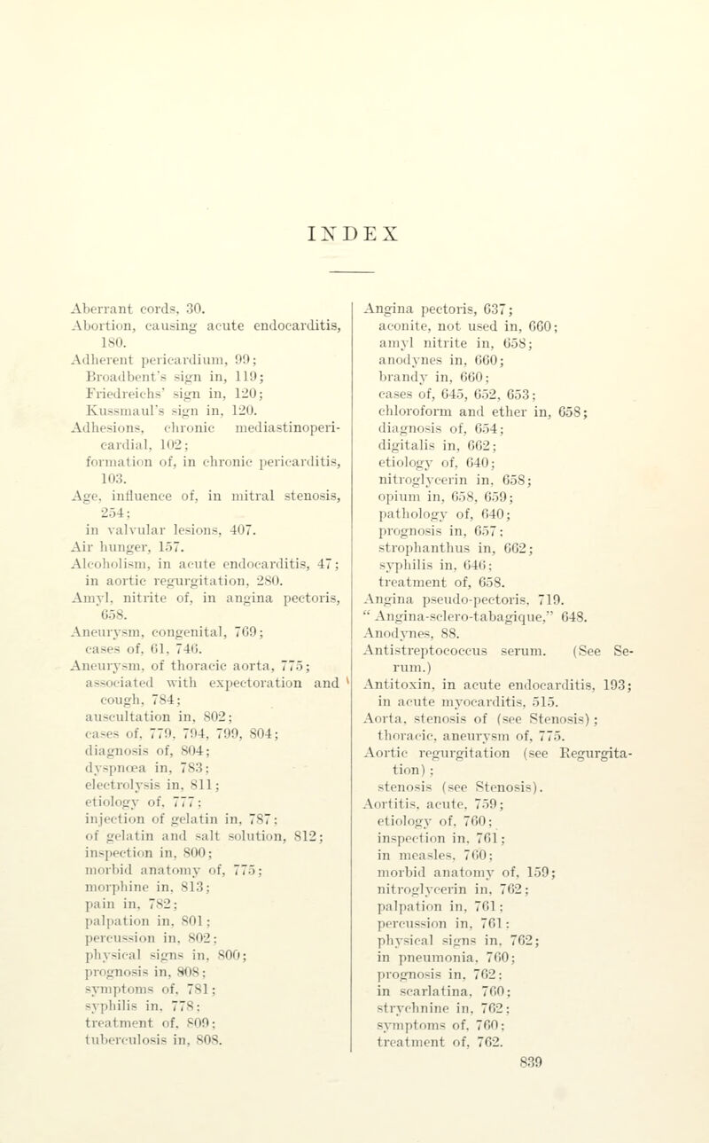 IX D E X Aberrant cords, 30. Abortion, causing acute endocarditis, ISO. Adherent pericardium, 99; Broadbents sign in, 119; Friedreichs' sign in, 120; Kussmaul's sign in, 120. Adhesions, chronic niediastinoperi- eardial, 102; formation of, in chronic pericarditis, 103. Age, influence of, in mitral stenosis, 254; in valvular lesions, 407. Air hunger, 1.57. Alcoholism, in acute endocarditis, 47; in aortic regurgitation, 280. Amyl, nitrite of, in angina pectoris, '658. Aneurysm, congenital, 7G9; cases of, 61, 746. Aneurysm, of thoracic aorta, 775; associated Avith expectoration and cough, 784; auscultation in, 802; eases of, 779, 794, 799, 804; diagnosis of, 804; dyspnoea in, 783; electrolysis in, 811; etiology of, 777; injection of gelatin in, 787; of gelatin and salt solution, 812; inspection in, 800; morbid anatomy of, 775; morphine in, 813; pain in, 782; palpation in, 801; percussion in, 802; physical signs in, 800; prognosis in, 808; symptoms of, 781; syphilis in, 778: treatment of. 809; tuberculosis in, 808. Angina pectoris, 037; aconite, not used in, GGO; amyl nitrite in, 658; anodynes in, 660; brandy in, 660; cases of, 645, 652, 653; chlorofonn and ether in, 658; diagnosis of, 654; digitalis in, 662; etiology of, 640; nitroglycerin in, 658; opium in, 658, 659; pathology of, 640; prognosis in, 657; strophanthus in, 662; syphilis in, 640: treatment of, 658. Angina pseudo-pectoris, 719.  Angina-sclero-tabagique, 648. Anodynes, 88. Antistreptococcus serum. (See Se- rum.) Antitoxin, in acute endocarditis, 193; in acute myocarditis, 515. Aorta, stenosis of {see Stenosis); thoracic, aneurysm of, 775. Aortic regurgitation (see Regurgita- tion) : stenosis (see Stenosis). Aortitis, acute, 759; etiology of, 760; inspection in. 761; in measles, 760; morbid anatomy of, 159; nitroglycerin in. 762; palpation in, 761; percussion in, 761: physical signs in. 762; in pneumonia, 760; prognosis in, 762: in scarlatina. 760; strychnine in, 762; symptoms of. 760: treatment of, 762.