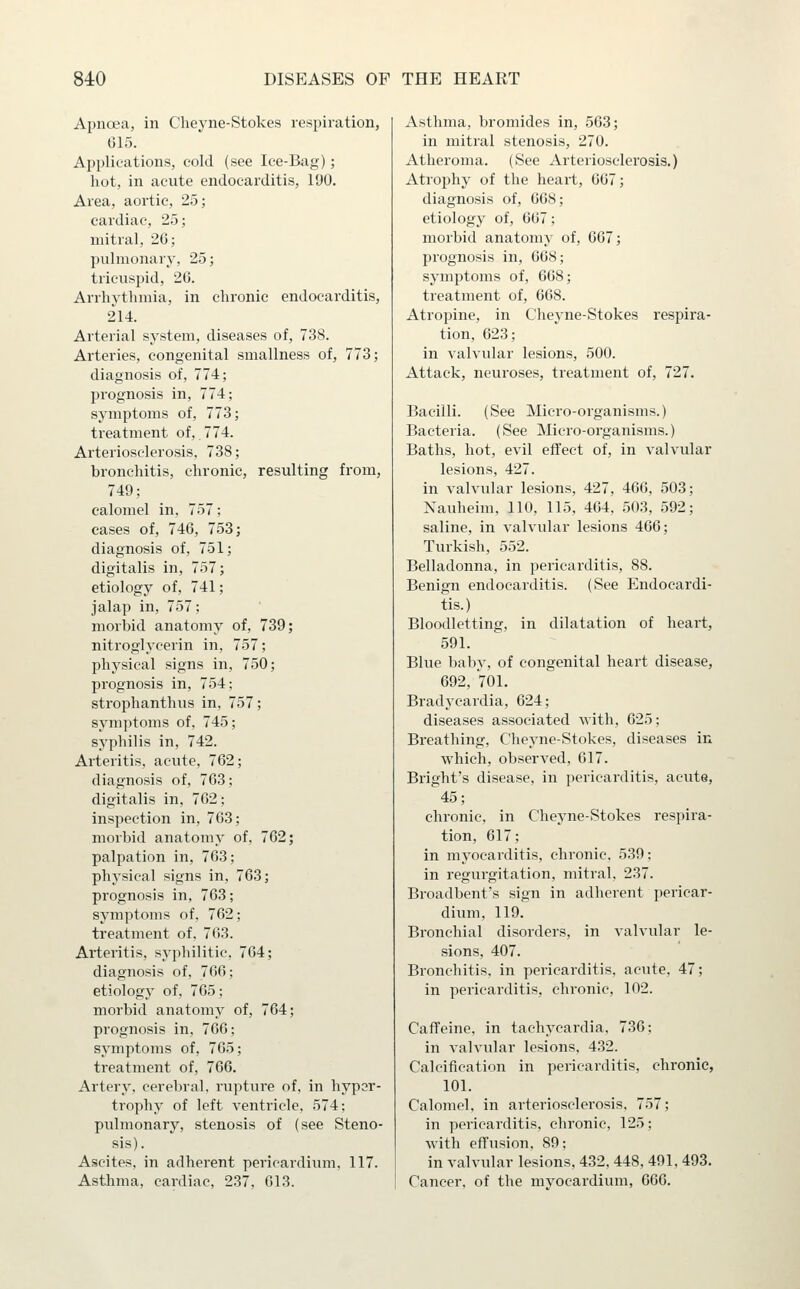 Apnoea, in Cheyne-Stokes respiration, 615. Applications, cold (see Ice-Bag); hot, in acute endocarditis, 190, Area, aortic, 25; cardiac, 25; mitral, 26; pulmonary, 25; tricuspid, 26. Arrhythmia, in chronic endocarditis, 214. Arterial system, diseases of, 738. Arteries, congenital smallness of, 773; diagnosis of, 774; pi'ognosis in, 774; symptoms of, 773; treatment of, 774. Arteriosclerosis, 738; bronchitis, chronic, resulting from, 749; calomel in, 757; cases of, 746, 753; diagnosis of, 751; digitalis in, 757; etiology of, 741; jalap in, 757; morbid anatomy of, 739; nitroglycerin in, 757; physical signs in, 750; prognosis in, 754; strophanthus in, 757; symptoms of, 745; syphilis in, 742. Arteritis, acute, 762; diagnosis of, 763; digitalis in, 762; inspection in, 763; morbid anatomy of, 762; palpation in, 763; physical signs in, 763; prognosis in, 763; symptoms of. 762; treatment of, 763. Arteritis, syphilitic, 764; diagnosis of, 766; etiology of, 765; morbid anatomy of, 764; prognosis in, 766; symptoms of, 765; treatment of, 766. Artery, cerebral, rupture of, in hypar- trophy of left ventricle, 574; pulmonary, stenosis of (see Steno- sis). Ascites, in adherent pericardium, 117. Asthma, cardiac, 237, 613. Asthma, bromides in, 563; in mitral stenosis, 270. Atheroma. (See Arteriosclerosis.) Atrophy of the heart, 667; diagnosis of, 668; etiology of, 667; morbid anatomy of, 667; prognosis in, 608; symptoms of, 668; treatment of, 668. Atropine, in Cheyne-Stokes respira- tion, 623; in valvular lesions, 500. Attack, neuroses, treatment of, 727. Bacilli. (See Micro-organisms.) Bacteria. (See Micro-organisms.) Baths, hot, evil effect of, in valvular lesions, 427. in valvular lesions, 427, 466, 503; Xauheim, 110, 115, 464, 503, 592; saline, in valvular lesions 466; Turkish, 552. Belladonna, in pericarditis, 88. Benign endocarditis. (See Endocardi- tis.) Bloodletting, in dilatation of heart, 591. Blue baby, of congenital heart disease, 692, 701. Bradycardia, 624; diseases associated with, 625; Breathing, Cheyne-Stokes, diseases in which, observed, 617. Bright's disease, in pericarditis, acute, 45; chronic, in Cheyne-Stokes respira- tion, 617; in myocarditis, chronic. 539; in regurgitation, mitral, 237. Broadbent's sign in adherent pericar- dium, 119. Bronchial disorders, in valvular le- sions, 407. Bronchitis, in pericarditis, acute, 47; in pericarditis, chronic, 102. Caffeine, in tachycardia, 736; in valvular lesions, 432. Calcification in pericarditis, chronic, 101. Calomel, in arteriosclerosis, 757; in pericarditis, chronic, 125; with effusion, 89; in valvular lesions, 432, 448, 491, 493. Cancer, of the myocardium, 066.
