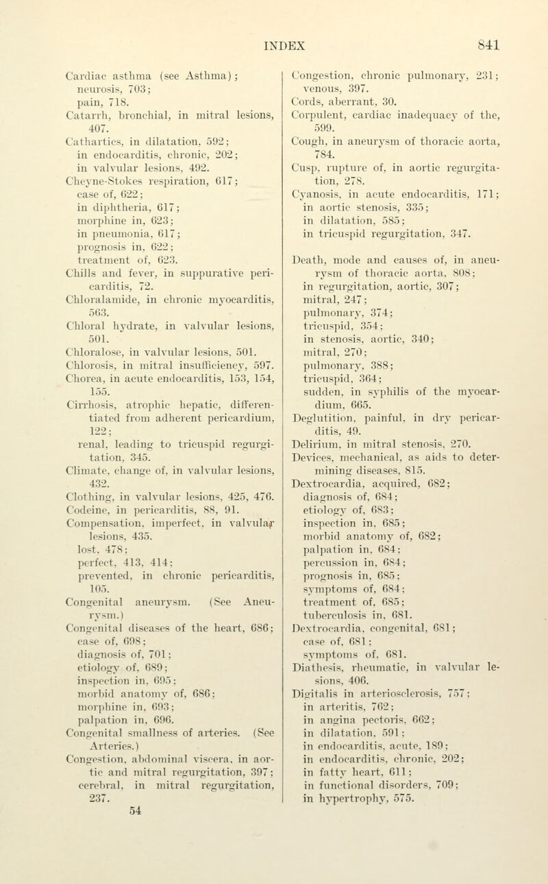 Cardiac asthma (see Asthma); neurosis, 703; pain, 718. Catarrh, bronchial, in mitral lesions, 407. Cathartics, in dilatation, 592; in endocarditis, chronic, 202; in valvular lesions, 492. Cheyne-Stokes respiration, 617; case of, 022: in diphtheria, 617; morphine in, 623; in pneumonia, 617; prognosis in, 622; treatment of, 623. Chills and fever, in suppurative peri- carditis, 72. Chloralamide, in chronic myocarditis, 563. Chloral hydrate, in valvular lesions, 501. Chloralose, in valvular lesions, 501. Chlorosis, in mitral insufficiency, 597. Chorea, in acute endocarditis, 153, 154, 155. Cirrhosis, atrophic hepatic, differen- tiated from adherent pericardium, 122; renal, leading to tricuspid regurgi- tation, 345. Climate, change of, in valvular lesions, 432. Clothing, in valvular lesions, 425, 476. Codeine, in pericarditis, 88, 91. Compensation, imperfect, in valvulaf lesions, 435. lost. 478: perfect, 413. 414: pi'evented. in chronic pericarditis, 105. Congenital aneurysm. (See Aneu- rysm.) Congenital diseases of the heart, 686; case of, 698; diagnosis of, 701; etiology of. 689; inspection in. 695; morbid anatomy of, 686; morphine in, 693: palpation in, 696. Congenital smallness of arteries. (See Arteines.) Congestion, abdominal viscera, in aor- tic and mitral regurgitation, 397; cerebral, in mitral regurgitation, 237. 54 Congestion, chronic pulmonary, 231; venous, 397. Cords, aberrant, 30. Corpulent, cardiac inadequacy of the, 599. Cough, in aneurysm of thoracic aorta, 784. Cusp, rupture of, in aortic regurgita- tion, 278. Cyanosis, in acute endocarditis, 171; in aortic stenosis, 335; in dilatation, 585; in tricuspid regurgitation, 347. Death, mode and causes of, in aneu- rysm of thoracic aorta, 808; in regui-gitation, aortic, 307; mitral, 247; pulmonary, 374; tricuspid, 354: in stenosis, aortic, 340; mitral, 270; pulmonary, 388; tricuspid, 364; sudden, in syphilis of the myocar- dium. 665. Deglutition, painful, in dry pericar- ditis, 49. Delirium, in mitral stenosis, 270. Devices, mechanical, as aids to deter- mining diseases, 815. Dextrocardia, acquired, 682; diagnosis of, 684; etiology of, 683; inspection in. 685; morbid anatomy of, 682; palpation in, 684; percussion in, 684; prognosis in, 685: symptoms of, 684; treatment of. 685; tuberculosis in, 681. Dextrocardia, congenital, 681; case of, 681; symptoms of, 681. Diathesis, rheumatic, in valvular le- sions. 406. Digitalis in arteriosclerosis, 757; in arteritis, 762; in angina pectoris, 662; in dilatation, 591; in endocarditis, acute, 189; in endocarditis, chronic, 202; in fatty heart, 611; in functional disorders, 709; in hypertrophy, 575.