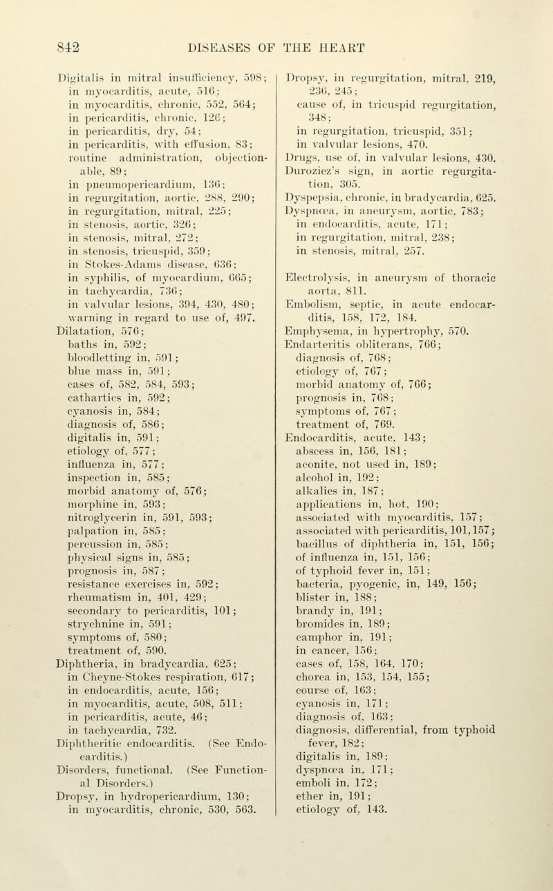 Digitalis in mitral insulliciciuy, 5'J8; in myocarditis, acute, 516; in myocarditis, chronic, 552, 564; in pericarditis, chronic, 126; in pericarditis, dry, 54; in pericarditis, with eflfusion, 83; routine administration, objection- able, 89; in pneumopericardium, 136; in regurgitation, aortic, 288, 290; in regurgitation, mitral, 225; in stenosis, aortic, 326; in stenosis, mitral, 272; in stenosis, tricuspid, 359; in Stokes-Adams disease, 636; in syphilis, of myocardium, 665; in tachycardia, 736; in valvular lesions, 394, 430, 480; warning in regard to use of, 497. Dilatation, 576; baths in, 592; bloodletting in, 591; blue mass in, 591; cases of, 582, 584, 593; cathartics in, 592; cyanosis in, 584; diagnosis of, 586; digitalis in, 591; etiology of, 577; influenza in, 577; inspection in, 585; morbid anatomy of, 576; morphine in, 593; nitroglycerin in, 591, 593; palpation in, 585; percussion in, 585; physical signs in, 585; prognosis in, 587; resistance exercises in, 592; rheumatism in, 401, 429; secondary to pericarditis, 101; strychnine in, 591; symptoms of, 580; treatment of, 590. Diphtheria, in bradycardia, 625; in Cheyne-Stokes respiration, 617; in endocarditis, acute, 156; in myocarditis, acute, 508, 511; in pericarditis, acute, 46; in tachycardia, 732. Diphtheritic endocarditis. (See Endo- carditis.) Disorders, functional. (See Function- al Disorders.) Dropsy, in hydropericardium, 130; in myocarditis, chronic, 530, 563. Dropsy, in regurgitation, mitral. 219, 236, 245; cause of, in tricuspid regurgitation, 348; in regurgitation, tricuspid, 351; in valvular lesions, 470. Drugs, use of, in valvular lesions, 430. Duroziez's sign, in aortic regurgita- tion, 305. Dyspepsia, chronic, in bradycardia, 625. Dyspnoea, in aneur^^sm, aortic, 783; in endocarditis, acute, 171; in regurgitation, mitral, 238; in stenosis, mitral, 257. Electrolysis, in aneurysm of thoracic aorta, 811. Embolism, septic, in acute endocar- ditis, 158, 172, 184. Emphysema, in hy2:)ertrophy, 570. Endarteritis obliterans, 766; diagnosis of, 768; etiology of, 767; morbid anatomy of, 766; prognosis in, 768; symptoms of, 767; treatment of, 769. Endocarditis, acute, 143; abscess in, 156, 181; aconite, not used in, 189; alcohol in, 192; alkalies in, 187; applications in, hot, 190; associated with myocarditis, 157; associated with pericarditis, 101,157; bacillus of diphtheria in, 151, 156; of influenza in, 151, 156; of typhoid fever in, 151; bacteria, pyogenic, in, 149, 156; blister in, 188; brandy in, 191; bromides in, 189; camphor in, 191; in cancer, 156; cases of, 158, 164, 170; choi'ea in, 153, 154, 155; course of, 163; cyanosis in, 171; diagnosis of, 163; diagnosis, difl^erential, from typhoid fever, 182; digitalis in, 189; dyspnoea in, 171; emboli in. 172; ether in, 191; etiology of, 143.