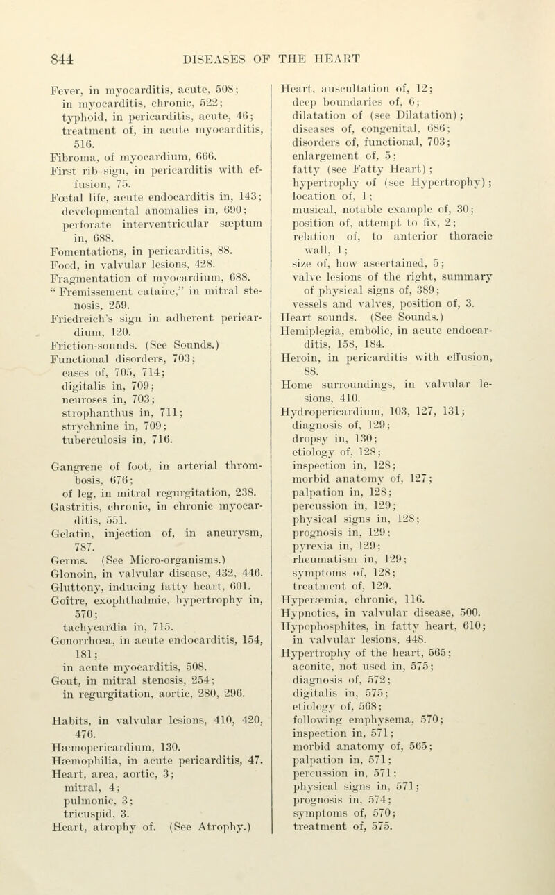 Fever, in myocarditis, acute, 508; in myocarditis, chronic, 522; typhoid, in pericarditis, acute, 4fi; treatment of, in acute myocarditis, 516. Fibroma, of myocardium, (ilKi. First rib sign, in pericarditis with ef- fusion, 75. Foetal life, acute endocarditis in, 143; developmental anomalies in, 090; perforate interventricular s£eptum in, G88. Fomentations, in pericarditis, 88. Food, in valvuhxr lesions, 428. Fragmentation of myocardium, 688.  Fremissement cataire, in mitral ste- nosis, 259. Friedreich's sign in adherent pericar- dium, 120. Friction-sounds. (See Sounds.) Functional disorders, 703; cases of, 705, 714; digitalis in, 709; neuroses in, 703; strophanthus in, 711; strychnine in, 709; tuberculosis in, 716. Gangrene of foot, in arterial throm- bosis, 676; of leg, in mitral regurgitation, 238. Gastritis, chronic, in chi'onic myocar- ditis, 551. Gelatin, injection of, in aneurysm, 787. Germs. (See Micro-organisms.) Glonoin, in valvular disease, 432, 446. Gluttony, inducing fatty heart, 601. Goitre, exophthalmic, hypertrophy in, 570; tachycai'dia in, 715. Gonorrhoea, in acute endocarditis, 154, 181; in acute myocarditis, 508. Gout, in mitral stenosis, 254; in regurgitation, aortic, 280, 296. Habits, in valvular lesions, 410, 420, 476. Hsemopericardium, 130. Haemophilia, in acute pericarditis, 47. Heart, area, aortic, 3; mitral, 4; pulmonic, 3; tricuspid, 3. Heart, atrophy of. (See Atrophy.) Heart, auscultation of, 12; deep boundaries of, 6; dilatation of (see Dilatation); diseases of, congenital, 680; disorders of, functional, 703; enlargement of, 5; fatty (see Fatty Heart) ; hypertrophy of (see Hypertrophy); location of, 1; musical, notable example of, 30; position of, attempt to fix, 2; relation of, to anterior thoracic wall, 1; size of, how ascertained, 5; valve lesions of the right, summary of physical signs of, 389; vessels and valves, position of, 3. Heart sounds. (See Sounds.) Hemiplegia, embolic, in acute endocar- ditis, 158, 184. Heroin, in pericarditis with effusion, 88. Home surroundings, in valvular le- sions, 410. Hydroperieardium, 103, 127, 131; diagnosis of, 129; dropsy in, 130; etiology of, 128; inspection in, 128; morbid anatomy of, 127; palpation in, 128; percussion in, 129; physical signs in, 128; prognosis in, 129; pyrexia in, 129; rheumatism in, 129; symptoms of, 128; treatment of, 129. Hypera'mia, chronic, 116. Hypnotics, in valvular disease, 500. Hypophosphites, in fatty heart, 610; in valvular lesions, 448. Hypertrophy of the heart, 565; aconite, not used in, 575; diagnosis of, 572; digitalis in, 575; etiology of. 568; following emphysema, 570; inspection in, 571; morbid anatomy of, 565; palpation in, 571; percussion in, 571; physical signs in, 571; prognosis in, 574; symptoms of, 570; treatment of, 575.