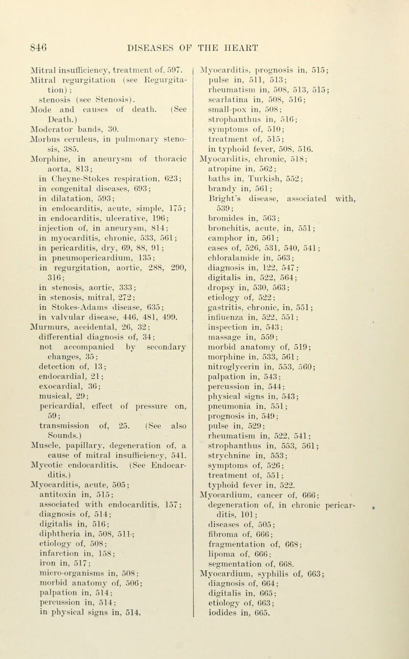 Mitral insufficiency, treatment of, 597. Mitral regurgitation (see Kegurgita- tion); stenosis (see Stenosis). Mode and causes of death. (See Death.) Moderator bands, 30. Morbus ceruleus, in pulmonary steno- sis, 385. Morphine, in aneurysm of thoracic aorta, 813; in Cheyne-Stokes respiration, 023; in congenital diseases, 093; in dilatation, 593; in endocarditis, acute, simple, 175; in endocarditis, ulcerative, 196; injection of, in aneurysm, 814; in myocarditis, chronic, 533, 561; in pericarditis, dry, 69, 88, 91; in pneumopericardium, 135; in regurgitation, aortic, 288, 290, 316; in stenosis, aortic, 333; in stenosis, mitral, 272; in Stokes-Adams disease, 635; in valvular disease, 446, 481, 499. Murmurs, accidental, 26, 32: differential diagnosis of, 34: not accompanied by secondary changes, 35; detection of, 13; endocardial, 21; exocardial, 36; musical, 29; pericardial, effect of pressure on, 59; transmission of, 25. (See also Sounds.) Muscle, papillary, degeneration of, a cause of mitral insufficiency, 541. Mycotic endocarditis. (See Endocar- ditis.) Myocarditis, acute, 505; antitoxin in, 515; associated with endocarditis, 157; diagnosis of, 514; digitalis in, 516; diphtheria in, 508, 511; etiology of, 508; infarction in, 158; iron in, 517; micro-organisms in, 508; morbid anatomy of, 506; palpation in, 514; percussion in, 514; in physical signs in, 514. ^Myocarditis, ])rognosis in, 515; pulse in, 511, 513; rheumatism in, 508, 513, 515; scarlatina in, 508, 516; small-pox in, 508; strophanthus in, 516; symptoms of, 510; treatment of, 515; in typhoid fever, 508. 516. Myocarditis, chronic, 518; atropine in, 502; baths in, Turkish, 552; brandy in, 561; Bright's disease, associated with, 539; bromides in, 563; bronchitis, acute, in, 551; camphor in, 561; cases of, 526, 531, 540, 541; chloralamide in, 563; diagnosis in, 122, 547; digitalis in, 522, 564; dropsy in, 530, 563; etiology of, 522; gastritis, chronic, in, 551; influenza in, 522. .551; inspection in, 543; massage in, 559; morbid anatomy of, 519; morphine in, 533, 561; nitroglycerin in, 553, 560; palpation in, 543; percussion in, 544; physical signs in, 543; pneumonia in, 551; prognosis in, 549; pulse in, .529; i-heumatism in, 522, 541; strophanthus in, 553, 561; strychnine in, 553; symptoms of, 526; treatment of, 551; typhoid fever in, 522. Myocardium, cancer of, 666; degeneration of, in chronic pericar- ditis, 101; diseases of, 505; fibroma of, 666; fragmentation of, 668; lipoma of. 666; segmentation of, 668. Myocardium, syphilis of, 663; diagnosis of, 604; digitalis in. 665; etiology of. 603; iodides in, 605.
