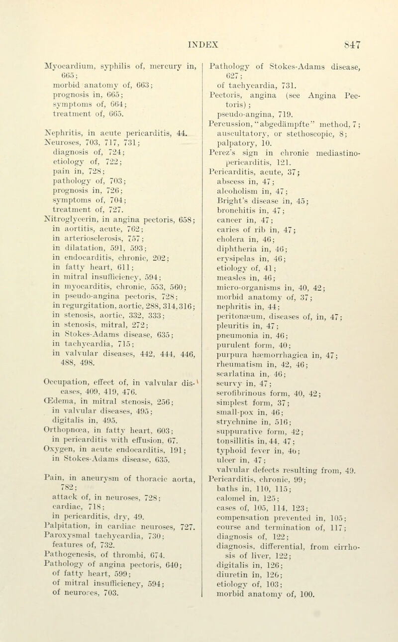 Myocardium, syphilis of, niercuiy in, GG5; morbid anatomy of, 003; prognosis in, 005; s}-mptoms of, 004; treatment of, 005. Nephritis, in acute pericarditis, 44. Neuroses, 703, 717, 731; diagnosis of, 724; etiology of, 722; pain in, 728; pathology of, 703; prognosis in, 720; symptoms of, 704; treatment of, 727. Nitroglycerin, in angina pectoris, 058; in aortitis, acute, 702; in arteriosclerosis, 757; in dilatation, 591, 593; in endocarditis, chronic, 202; in fatty heart, Oil; in mitral insufficiency, 594: in myocarditis, chronic, 553, 500; in pseudo-angina pectoris, 728: in regurgitation, aortic, 288, 314,316; in stenosis, aortic, 332, 333; in stenosis, mitral, 272; in Stokes-Adams disease, 0.35; in tachycardia, 715; in valvular diseases, 442, 444. 440, 488, 498. Occupation, efTect of, in valvular dis-* eases, 409, 419, 470. CEdema, in mitral stenosis, 250; in valvular diseases, 495; digitalis in, 495. Orthopnoea, in fatty heart, 003: in pericarditis with effusion. 07. Oxygen, in acute endocarditis, 191; in Stokes-Adams disease, 0.35. Pain, in ancurvsm of thoracic aorta, 782; attack of, in neuroses, 728; cardiac, 718; in pericarditis, dry, 49. Palpitation, in cardiac neuroses, 727. Paroxysmal tachycardia, 730: features of, 732. Pathogenesis, of thrombi, 074. Pathology of angina pectoris, 040; of fatty heart, 599; of mitral insufficiency, 594; of neurorcs, 703. Pathology of Stokes-Adams disease, 027;' of tachycardia, 731. Pectoris, angina (see Angina Pec- toris) ; pseudo-angina, 719. Percussion,  abgedamjifte  method, 7 ; auscultatory, or stethoscopic, 8; palpatory, 10. Perez's sign in chronic mediastino- pericarditis, 121. Pericarditis, acute, 37; abscess in, 47; alcoholism in, 47; Bright's disease in, 45; bronchitis in, 47; cancer in, 47; caries of rib in, 47; cholera in, 46; diphtheria in, 40; erysipelas in, 40; etiology of, 41; measles in, 46; micro-organisms in, 40, 42; morbid anatomy of, 37; nephritis in, 44; jieritonai'um, diseases of, in, 47; pleuritis in, 47; imeumonia in, 40; purulent form, 40; purpura liEemorrliagica in, 47; rheumatism in, 42, 40; scarlatina in, 40; scurvy in, 47; serofibrinous form, 40, 42; simplest form, 37; small-pox in, 46; strychnine in, 510; suppurative form, 42; tonsillitis in, 44, 47: typhoid fever in, 4b; ulcer in, 47; valvular defects resulting from, 49. Pericarditis, chronic, 99; baths in, 110, 115; calomel in, 125; cases of, 105, 114, 123; compensation prevented in, 105; course and termination of, 117; diagnosis of, 122; diagnosis, diffei-ential, from cirrho- sis of liver, 122; digitalis in, 120; diuretin in, 12G; etiology of, 103; morbid anatomy of, 100.