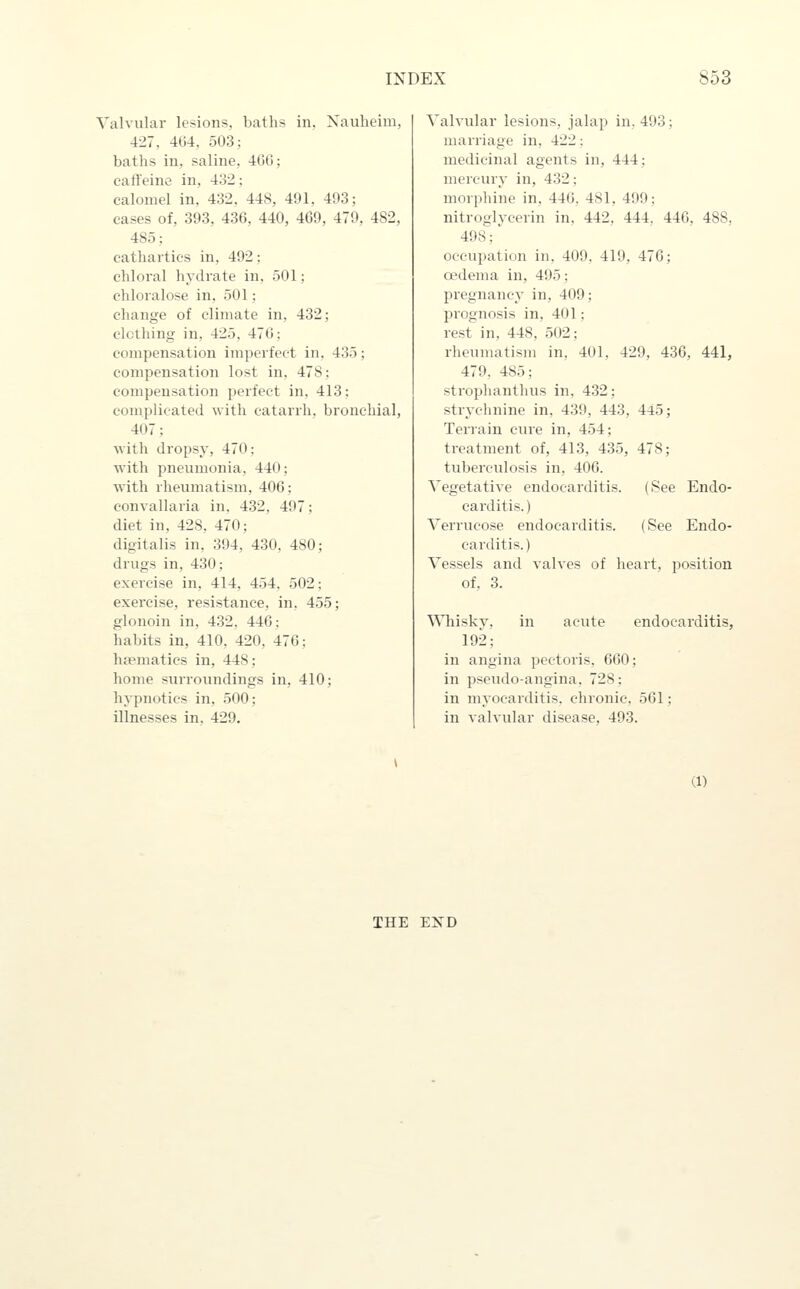 Valvular lesions, baths in, Nauheim, 427, 464, 503; baths in, saline, 460; caffeine in, 432: calomel in. 432. 448, 491, 403; cases of, 393, 436, 440, 469, 479, 482, 485; cathartics in, 492: chloral hydrate in, 501; chloralose in, 501: change of climate in, 432; clothing in, 425, 476; compensation imperfect in. 435; compensation lost in. 478; compensation perfect in, 413: complicated with catarrh, bronchial, 407: with dropsy, 470; Avith pneumonia, 440; with rheumatism, 406; convallaria in. 432, 497; diet in, 428, 470; digitalis in, 394, 430, 480; drugs in, 430; exercise in, 414, 454. 502; exercise, resistance, in, 455; glonoin in, 432, 446: habits in, 410, 420, 476; hsematics in, 448; home surroundings in, 410; hypnotics in, 500; illnesses in, 429. Valvular lesions, jalap in. 493; marriage in, 422: medicinal agents in, 444; mercury in, 432: morphine in, 446. 481, 499; nitroglycerin in, 442, 444, 446, 488, 498; occupation in. 409. 419, 476; oedema in, 495: pregnancy in, 409; prognosis in, 401; rest in, 448, 502; rheumatism in. 401, 429, 436, 441, 479. 485; stroplianthus in, 432; strychnine in, 439, 443, 445; Terrain cure in, 454; treatment of, 413, 435, 478; tuberculosis in, 406. Vegetative endocarditis. (See Endo- carditis. ) Verrucose endocarditis. (See Endo- carditis.) Vessels and valves of heart, position of. 3. ^^^lisky, in acute endocarditis, 192; in angina pectoris, 660; in pseudo-angina, 728; in myocarditis, chronic. 561; in valvular disease, 493. (1) THE EXD