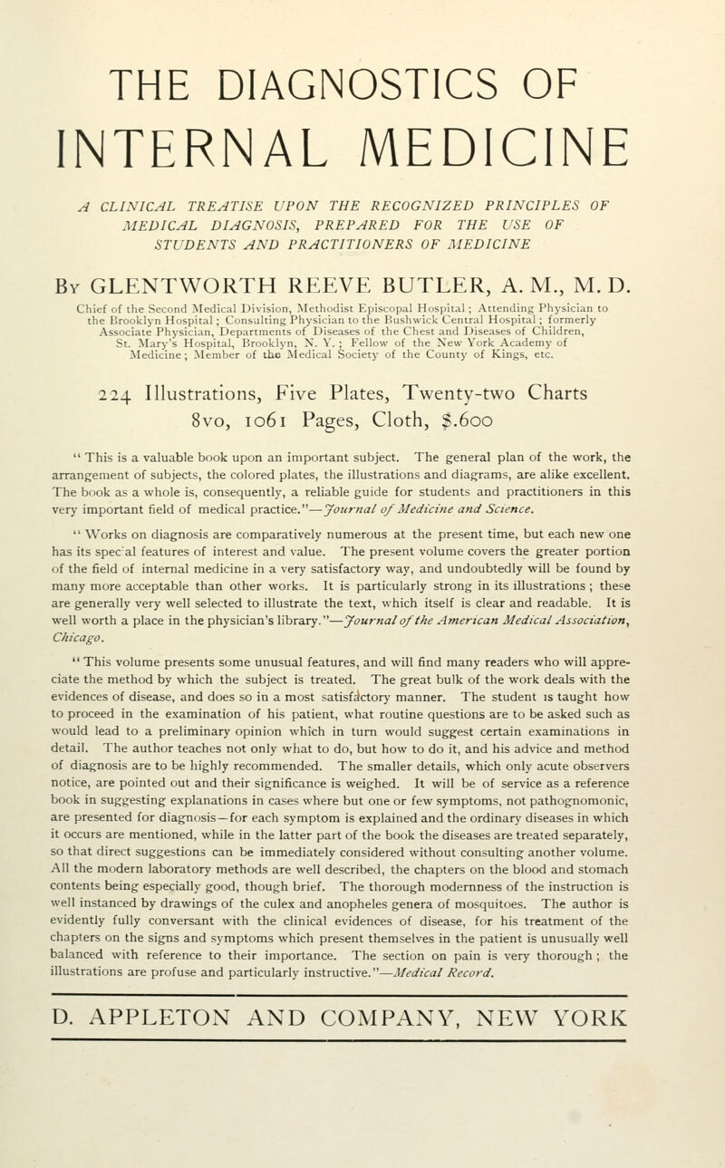 THE DIAGNOSTICS OF INTERNAL MEDICINE A CLINICAL TREATISE UPON THE RECOGNIZED PRINCIPLES OF MEDICAL DIAGNOSIS, PREPARED FOR THE USE OF STUDENTS AND PRACTITIONERS OF MEDICINE By GLENTWORTH REEVE BUTLER, A. M., M. D. Chief of the Second Medical Division, Methodist Episcopal Hospital ; Attending Physician to the Brooklyn Hospital ; Consulting Physician to the Bushwick Central Hospital; formerly Associate Physician, Departments of Diseases of the Chest and Diseases of Children, St. Mary's Hospital, Brooklyn, X. Y. • Fellow of the New York Academy of Medicine ; Member of the ^ledical Society of the County of Kings, etc. 224 Illustrations, Five Plates, Twenty-two Charts 8vo, 1061 Pages, Cloth, $.600  This is a valuable book upon an important subject. The general plan of the work, the arrangement of subjects, the colored plates, the illustrations and diagrams, are alike excellent. The book as a whole is, consequently, a reliable guide for students and practitioners in this very important field of medical practice.—Journal of Medicine and Science.  Works on diagnosis are comparatively numerous at the present time, but each new one has its spec al features of interest and value. The present volume covers the greater portion of the field of internal medicine in a very satisfactory way, and undoubtedly will be found by many more acceptable than other works. It is particularly strong in its illustrations ; these are generally very well selected to illustrate the text, which itself is clear and readable. It is well worth a place in the physician's library.—Journal of the Atnerican Medical Aisociation, Chicago. This volume presents some unusual features, and will find many readers who will appre- ciate the method by which the subject is treated. The great bulk of the work deals with the evidences of disease, and does so in a most satisfictory manner. The student is taught how to proceed in the examination of his patient, what routine questions are to be asked such as would lead to a preliminary opinion which in turn would suggest certain examinations in detail. The author teaches not only what to do, but how to do it, and his advice and method of diagnosis are to be highly recommended. The smaller details, which only acute observers notice, are pointed out and their significance is weighed. It will be of service as a reference book in suggesting explanations in cases where but one or few .symptoms, not pathognomonic, are presented for diagnosis—for each symptom is explained and the ordinary diseases in which it occurs are mentioned, while in the latter part of the book the diseases are treated separately, so that direct suggestions can be immediately considered without consulting another volume. All the modern laboratory methods are well described, the chapters on the blood and stomach contents being especially good, though brief. The thorough modernness of the instruction is well instanced by drawings of the culex and anopheles genera of mosquitoes. The author is evidently fully conversant with the clinical evidences of disease, for his treatment of the chapters on the signs and symptoms which present themselves in the patient is unusually well balanced with reference to their importance. The section on pain is very thorough ; the illustrations are profuse and particularly instructive.—Medical Record.