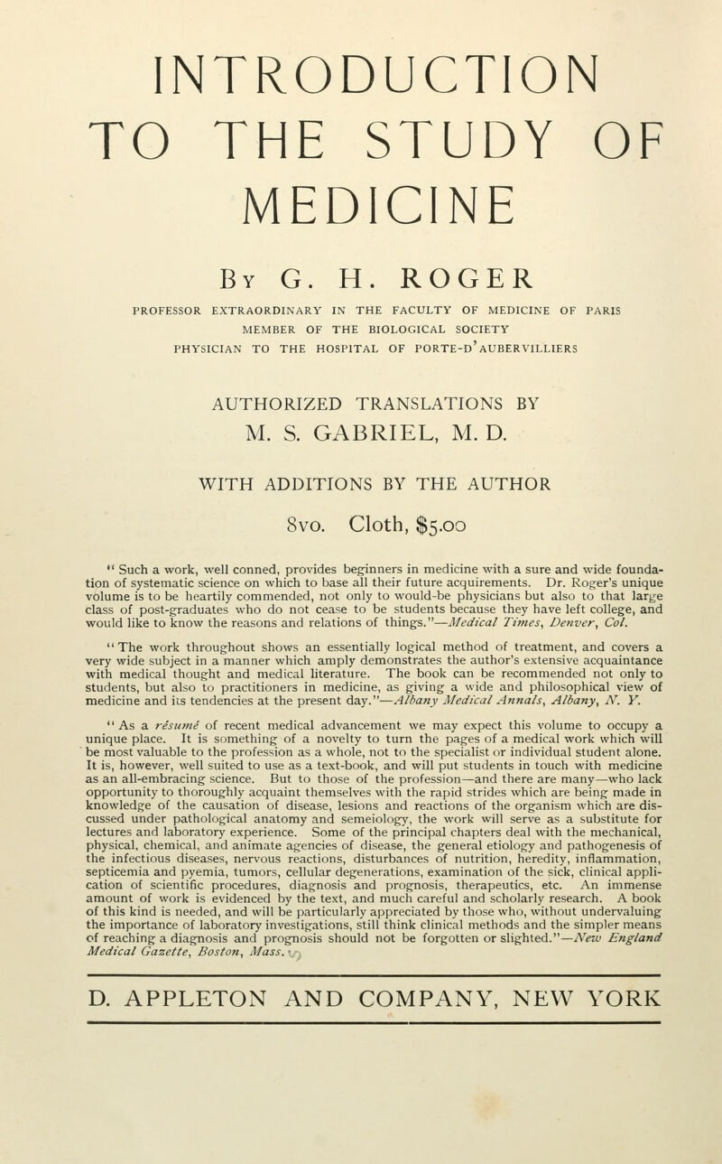 TO THE STUDY OF MEDICINE By G. H. ROGER PROFESSOR EXTRAORDINARY IN THE FACULTY OF MEDICINE OF PARIS MEMBER OF THE BIOLOGICAL SOCIETY PHYSICIAN TO THE HOSPITAL OF PORTE-d'AUBERVILLIERS AUTHORIZED TRANSLATIONS BY M. S. GABRIEL, M. D. WITH ADDITIONS BY THE AUTHOR 8vo. Cloth, $5.00  Such a work, well conned, provides beginners in medicine with a sure and wide founda- tion of systematic science on which to base all their future acquirements. Dr. Roger's unique volume is to be heartily commended, not only to would-be physicians but also to that large class of post-graduates who do not cease to be students because they have left college, and would like to know the reasons and relations of things.—Medical Times, Deliver, Col. '' The work throughout shows an essentially logical method of treatment, and covers a very wide subject in a manner which amply demonstrates the author's e.xtensive acquaintance with medical thought and medical hterature. The book can be recommended not only to students, but also to practitioners in medicine, as giving a wide and philosophical view of medicine and its tendencies at the present day.—Alba?iy Medical Annals, Albany, N. Y.  As a 7-esjime of recent medical advancement we may expect this volume to occupy a unique place. It is something of a novelty to turn the pages of a medical work which will be most valuable to the profession as a whole, not to the specialist or individual student alone. It is, however, well suited to use as a text-book, and will put students in touch with medicine as an all-embracing science. But to those of the profession—and there are many—who lack opportunity to thoroughly acquaint themselves with the rapid strides which are being made in knowledge of the causation of disease, lesions and reactions of the organism which are dis- cussed under pathological anatomy and semeiology, the work will serve as a substitute for lectures and laboratory experience. Some of the principal chapters deal with the mechanical, physical, chemical, and animate agencies of disease, the general etiology and pathogenesis of the infectious diseases, nervous reactions, disturbances of nutrition, heredity, inflammation, septicemia and pyemia, tumors, cellular degenerations, examination of the sick, clinical appli- cation of scientific procedures, diagnosis and prognosis, therapeutics, etc. An immense amount of work is evidenced by the text, and much careful and scholarly research. A book of this kind is needed, and will be particularly appreciated by tliose who, without undervaluing the importance of laboratory investigations, still think clinical methods and the simpler means of reaching a diagnosis and prognosis should not be forgotten or slighted.—New England Medical Gazette, Boston, Mass.'