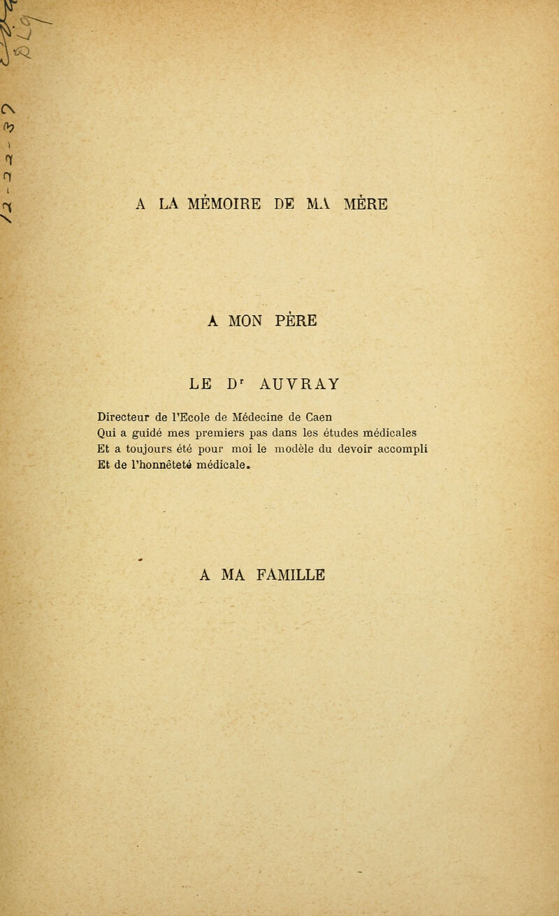 -J ^ I n ri A LA MÉMOIRE DE MA MÈRE A MON PERE LE D' AUVRAY Directeur de l'Ecole de Médecine de Caen Qui a guidé mes premiers pas dans les études médicales Et a toujours été pour moi le modèle du devoir accompli Et de l'honnêteté médicale. A MA FAMILLE